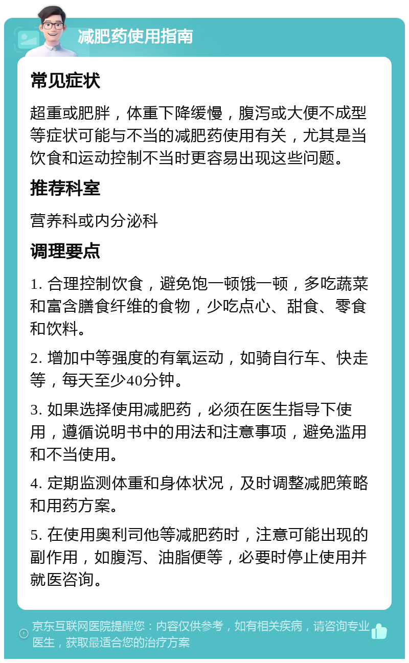 减肥药使用指南 常见症状 超重或肥胖，体重下降缓慢，腹泻或大便不成型等症状可能与不当的减肥药使用有关，尤其是当饮食和运动控制不当时更容易出现这些问题。 推荐科室 营养科或内分泌科 调理要点 1. 合理控制饮食，避免饱一顿饿一顿，多吃蔬菜和富含膳食纤维的食物，少吃点心、甜食、零食和饮料。 2. 增加中等强度的有氧运动，如骑自行车、快走等，每天至少40分钟。 3. 如果选择使用减肥药，必须在医生指导下使用，遵循说明书中的用法和注意事项，避免滥用和不当使用。 4. 定期监测体重和身体状况，及时调整减肥策略和用药方案。 5. 在使用奥利司他等减肥药时，注意可能出现的副作用，如腹泻、油脂便等，必要时停止使用并就医咨询。