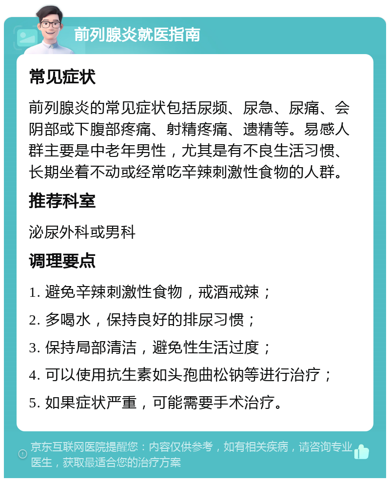 前列腺炎就医指南 常见症状 前列腺炎的常见症状包括尿频、尿急、尿痛、会阴部或下腹部疼痛、射精疼痛、遗精等。易感人群主要是中老年男性，尤其是有不良生活习惯、长期坐着不动或经常吃辛辣刺激性食物的人群。 推荐科室 泌尿外科或男科 调理要点 1. 避免辛辣刺激性食物，戒酒戒辣； 2. 多喝水，保持良好的排尿习惯； 3. 保持局部清洁，避免性生活过度； 4. 可以使用抗生素如头孢曲松钠等进行治疗； 5. 如果症状严重，可能需要手术治疗。