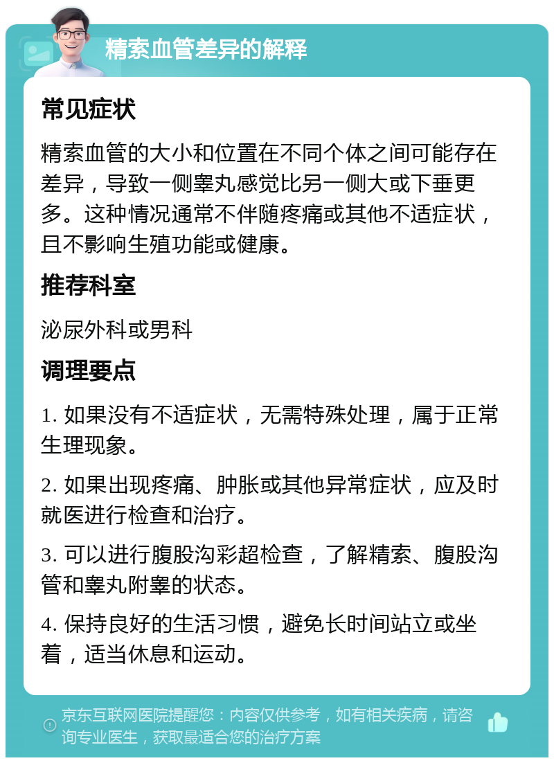 精索血管差异的解释 常见症状 精索血管的大小和位置在不同个体之间可能存在差异，导致一侧睾丸感觉比另一侧大或下垂更多。这种情况通常不伴随疼痛或其他不适症状，且不影响生殖功能或健康。 推荐科室 泌尿外科或男科 调理要点 1. 如果没有不适症状，无需特殊处理，属于正常生理现象。 2. 如果出现疼痛、肿胀或其他异常症状，应及时就医进行检查和治疗。 3. 可以进行腹股沟彩超检查，了解精索、腹股沟管和睾丸附睾的状态。 4. 保持良好的生活习惯，避免长时间站立或坐着，适当休息和运动。