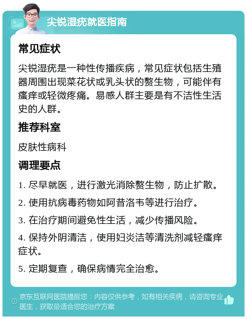 尖锐湿疣就医指南 常见症状 尖锐湿疣是一种性传播疾病，常见症状包括生殖器周围出现菜花状或乳头状的赘生物，可能伴有瘙痒或轻微疼痛。易感人群主要是有不洁性生活史的人群。 推荐科室 皮肤性病科 调理要点 1. 尽早就医，进行激光消除赘生物，防止扩散。 2. 使用抗病毒药物如阿昔洛韦等进行治疗。 3. 在治疗期间避免性生活，减少传播风险。 4. 保持外阴清洁，使用妇炎洁等清洗剂减轻瘙痒症状。 5. 定期复查，确保病情完全治愈。