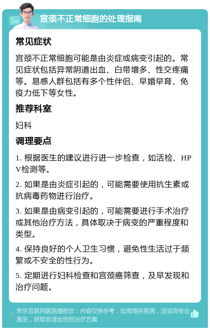 宫颈不正常细胞的处理指南 常见症状 宫颈不正常细胞可能是由炎症或病变引起的。常见症状包括异常阴道出血、白带增多、性交疼痛等。易感人群包括有多个性伴侣、早婚早育、免疫力低下等女性。 推荐科室 妇科 调理要点 1. 根据医生的建议进行进一步检查，如活检、HPV检测等。 2. 如果是由炎症引起的，可能需要使用抗生素或抗病毒药物进行治疗。 3. 如果是由病变引起的，可能需要进行手术治疗或其他治疗方法，具体取决于病变的严重程度和类型。 4. 保持良好的个人卫生习惯，避免性生活过于频繁或不安全的性行为。 5. 定期进行妇科检查和宫颈癌筛查，及早发现和治疗问题。