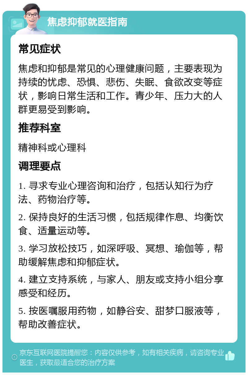 焦虑抑郁就医指南 常见症状 焦虑和抑郁是常见的心理健康问题，主要表现为持续的忧虑、恐惧、悲伤、失眠、食欲改变等症状，影响日常生活和工作。青少年、压力大的人群更易受到影响。 推荐科室 精神科或心理科 调理要点 1. 寻求专业心理咨询和治疗，包括认知行为疗法、药物治疗等。 2. 保持良好的生活习惯，包括规律作息、均衡饮食、适量运动等。 3. 学习放松技巧，如深呼吸、冥想、瑜伽等，帮助缓解焦虑和抑郁症状。 4. 建立支持系统，与家人、朋友或支持小组分享感受和经历。 5. 按医嘱服用药物，如静谷安、甜梦口服液等，帮助改善症状。