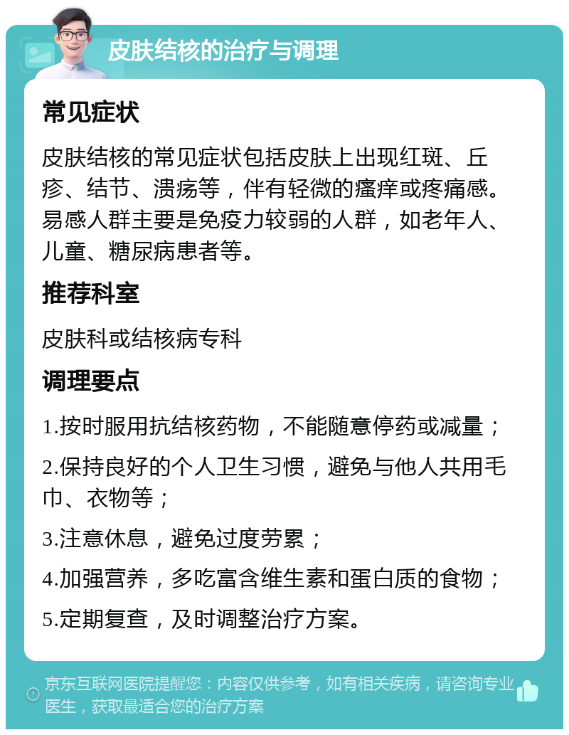 皮肤结核的治疗与调理 常见症状 皮肤结核的常见症状包括皮肤上出现红斑、丘疹、结节、溃疡等，伴有轻微的瘙痒或疼痛感。易感人群主要是免疫力较弱的人群，如老年人、儿童、糖尿病患者等。 推荐科室 皮肤科或结核病专科 调理要点 1.按时服用抗结核药物，不能随意停药或减量； 2.保持良好的个人卫生习惯，避免与他人共用毛巾、衣物等； 3.注意休息，避免过度劳累； 4.加强营养，多吃富含维生素和蛋白质的食物； 5.定期复查，及时调整治疗方案。