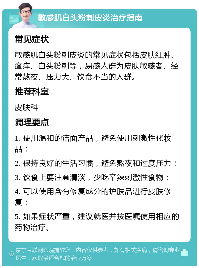 敏感肌白头粉刺皮炎治疗指南 常见症状 敏感肌白头粉刺皮炎的常见症状包括皮肤红肿、瘙痒、白头粉刺等，易感人群为皮肤敏感者、经常熬夜、压力大、饮食不当的人群。 推荐科室 皮肤科 调理要点 1. 使用温和的洁面产品，避免使用刺激性化妆品； 2. 保持良好的生活习惯，避免熬夜和过度压力； 3. 饮食上要注意清淡，少吃辛辣刺激性食物； 4. 可以使用含有修复成分的护肤品进行皮肤修复； 5. 如果症状严重，建议就医并按医嘱使用相应的药物治疗。