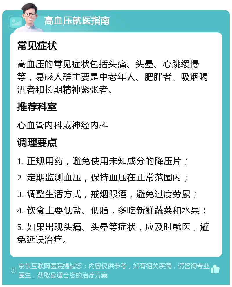 高血压就医指南 常见症状 高血压的常见症状包括头痛、头晕、心跳缓慢等，易感人群主要是中老年人、肥胖者、吸烟喝酒者和长期精神紧张者。 推荐科室 心血管内科或神经内科 调理要点 1. 正规用药，避免使用未知成分的降压片； 2. 定期监测血压，保持血压在正常范围内； 3. 调整生活方式，戒烟限酒，避免过度劳累； 4. 饮食上要低盐、低脂，多吃新鲜蔬菜和水果； 5. 如果出现头痛、头晕等症状，应及时就医，避免延误治疗。