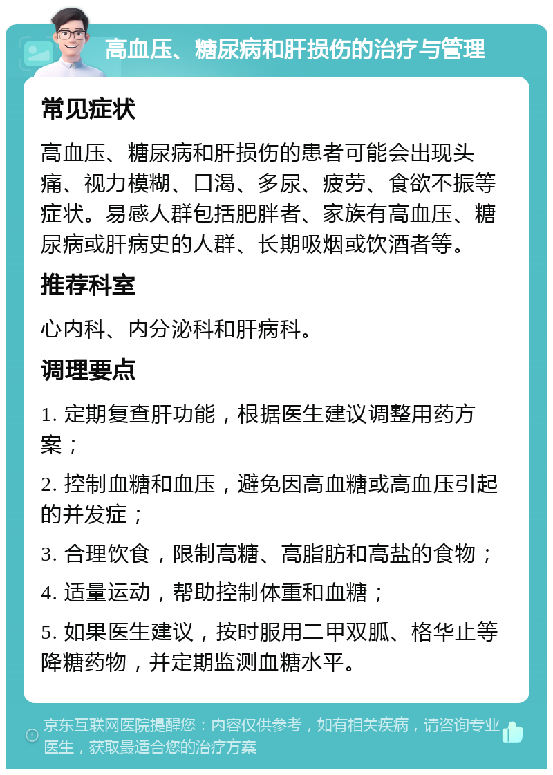 高血压、糖尿病和肝损伤的治疗与管理 常见症状 高血压、糖尿病和肝损伤的患者可能会出现头痛、视力模糊、口渴、多尿、疲劳、食欲不振等症状。易感人群包括肥胖者、家族有高血压、糖尿病或肝病史的人群、长期吸烟或饮酒者等。 推荐科室 心内科、内分泌科和肝病科。 调理要点 1. 定期复查肝功能，根据医生建议调整用药方案； 2. 控制血糖和血压，避免因高血糖或高血压引起的并发症； 3. 合理饮食，限制高糖、高脂肪和高盐的食物； 4. 适量运动，帮助控制体重和血糖； 5. 如果医生建议，按时服用二甲双胍、格华止等降糖药物，并定期监测血糖水平。