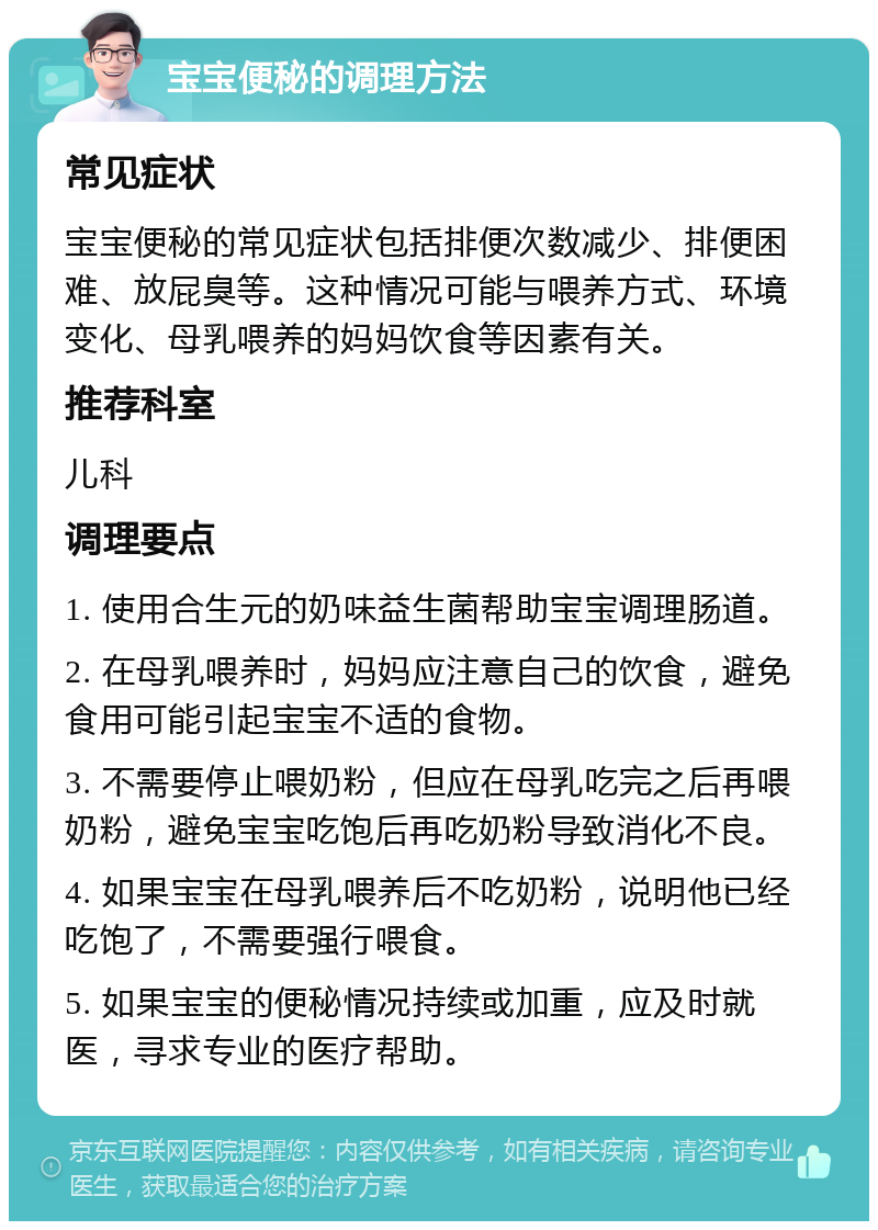 宝宝便秘的调理方法 常见症状 宝宝便秘的常见症状包括排便次数减少、排便困难、放屁臭等。这种情况可能与喂养方式、环境变化、母乳喂养的妈妈饮食等因素有关。 推荐科室 儿科 调理要点 1. 使用合生元的奶味益生菌帮助宝宝调理肠道。 2. 在母乳喂养时，妈妈应注意自己的饮食，避免食用可能引起宝宝不适的食物。 3. 不需要停止喂奶粉，但应在母乳吃完之后再喂奶粉，避免宝宝吃饱后再吃奶粉导致消化不良。 4. 如果宝宝在母乳喂养后不吃奶粉，说明他已经吃饱了，不需要强行喂食。 5. 如果宝宝的便秘情况持续或加重，应及时就医，寻求专业的医疗帮助。