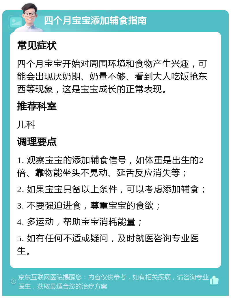 四个月宝宝添加辅食指南 常见症状 四个月宝宝开始对周围环境和食物产生兴趣，可能会出现厌奶期、奶量不够、看到大人吃饭抢东西等现象，这是宝宝成长的正常表现。 推荐科室 儿科 调理要点 1. 观察宝宝的添加辅食信号，如体重是出生的2倍、靠物能坐头不晃动、延舌反应消失等； 2. 如果宝宝具备以上条件，可以考虑添加辅食； 3. 不要强迫进食，尊重宝宝的食欲； 4. 多运动，帮助宝宝消耗能量； 5. 如有任何不适或疑问，及时就医咨询专业医生。