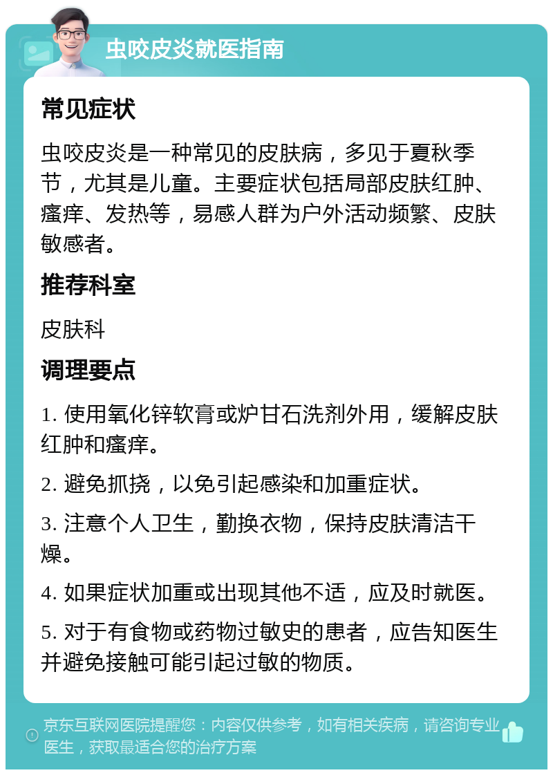 虫咬皮炎就医指南 常见症状 虫咬皮炎是一种常见的皮肤病，多见于夏秋季节，尤其是儿童。主要症状包括局部皮肤红肿、瘙痒、发热等，易感人群为户外活动频繁、皮肤敏感者。 推荐科室 皮肤科 调理要点 1. 使用氧化锌软膏或炉甘石洗剂外用，缓解皮肤红肿和瘙痒。 2. 避免抓挠，以免引起感染和加重症状。 3. 注意个人卫生，勤换衣物，保持皮肤清洁干燥。 4. 如果症状加重或出现其他不适，应及时就医。 5. 对于有食物或药物过敏史的患者，应告知医生并避免接触可能引起过敏的物质。