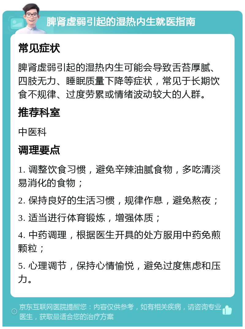 脾肾虚弱引起的湿热内生就医指南 常见症状 脾肾虚弱引起的湿热内生可能会导致舌苔厚腻、四肢无力、睡眠质量下降等症状，常见于长期饮食不规律、过度劳累或情绪波动较大的人群。 推荐科室 中医科 调理要点 1. 调整饮食习惯，避免辛辣油腻食物，多吃清淡易消化的食物； 2. 保持良好的生活习惯，规律作息，避免熬夜； 3. 适当进行体育锻炼，增强体质； 4. 中药调理，根据医生开具的处方服用中药免煎颗粒； 5. 心理调节，保持心情愉悦，避免过度焦虑和压力。