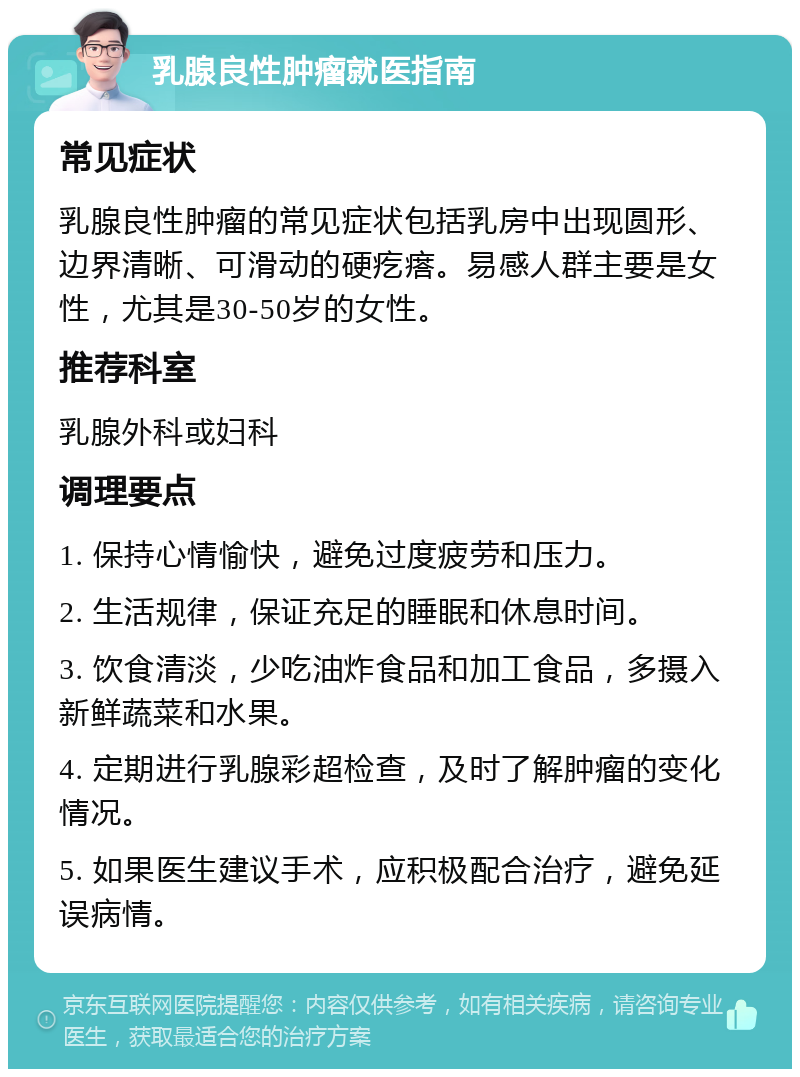 乳腺良性肿瘤就医指南 常见症状 乳腺良性肿瘤的常见症状包括乳房中出现圆形、边界清晰、可滑动的硬疙瘩。易感人群主要是女性，尤其是30-50岁的女性。 推荐科室 乳腺外科或妇科 调理要点 1. 保持心情愉快，避免过度疲劳和压力。 2. 生活规律，保证充足的睡眠和休息时间。 3. 饮食清淡，少吃油炸食品和加工食品，多摄入新鲜蔬菜和水果。 4. 定期进行乳腺彩超检查，及时了解肿瘤的变化情况。 5. 如果医生建议手术，应积极配合治疗，避免延误病情。