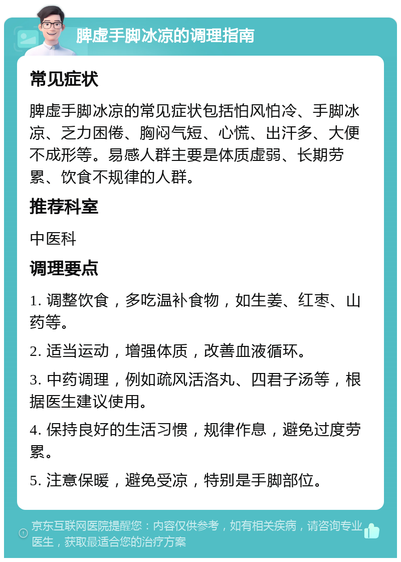 脾虚手脚冰凉的调理指南 常见症状 脾虚手脚冰凉的常见症状包括怕风怕冷、手脚冰凉、乏力困倦、胸闷气短、心慌、出汗多、大便不成形等。易感人群主要是体质虚弱、长期劳累、饮食不规律的人群。 推荐科室 中医科 调理要点 1. 调整饮食，多吃温补食物，如生姜、红枣、山药等。 2. 适当运动，增强体质，改善血液循环。 3. 中药调理，例如疏风活洛丸、四君子汤等，根据医生建议使用。 4. 保持良好的生活习惯，规律作息，避免过度劳累。 5. 注意保暖，避免受凉，特别是手脚部位。