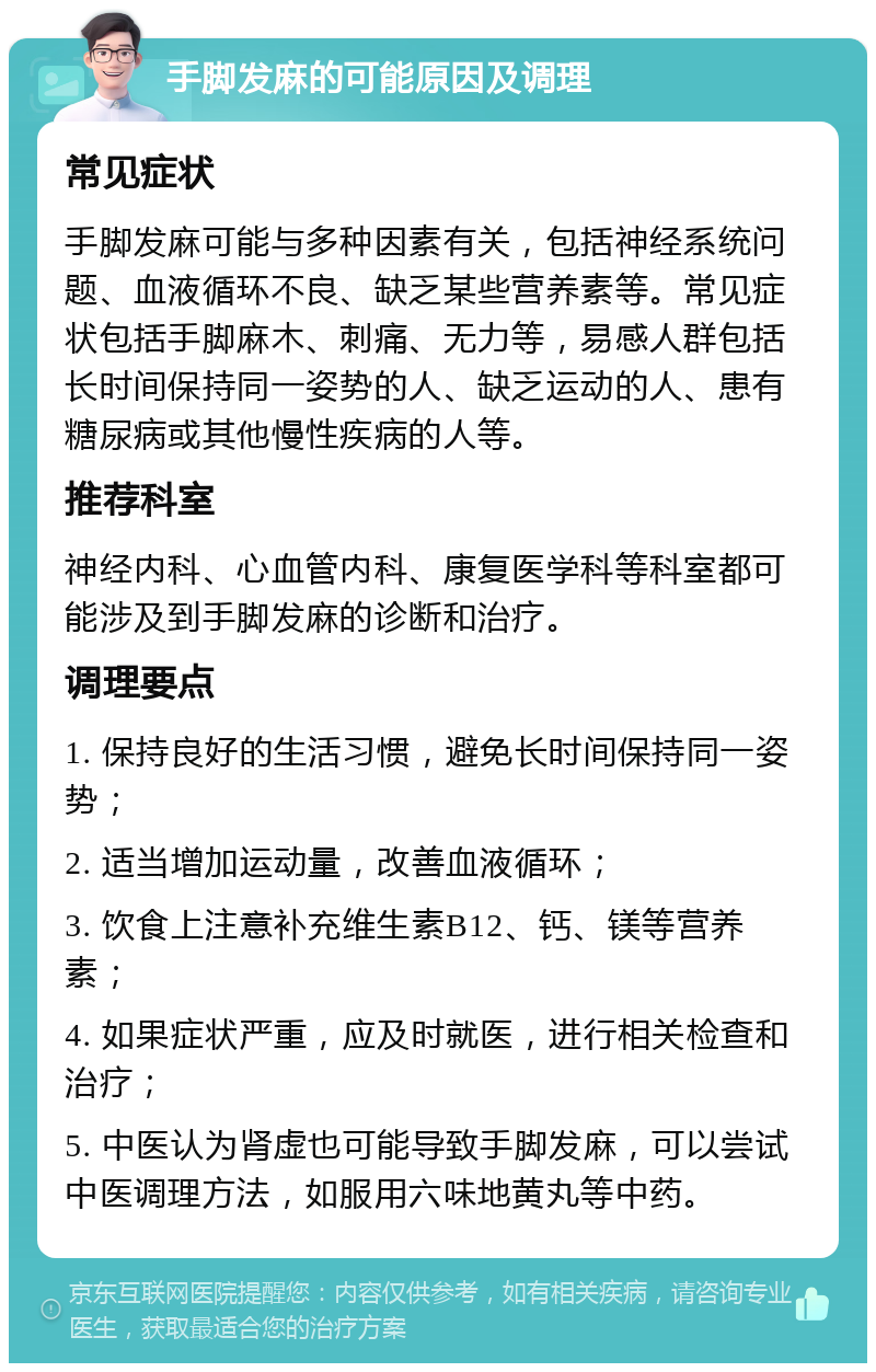 手脚发麻的可能原因及调理 常见症状 手脚发麻可能与多种因素有关，包括神经系统问题、血液循环不良、缺乏某些营养素等。常见症状包括手脚麻木、刺痛、无力等，易感人群包括长时间保持同一姿势的人、缺乏运动的人、患有糖尿病或其他慢性疾病的人等。 推荐科室 神经内科、心血管内科、康复医学科等科室都可能涉及到手脚发麻的诊断和治疗。 调理要点 1. 保持良好的生活习惯，避免长时间保持同一姿势； 2. 适当增加运动量，改善血液循环； 3. 饮食上注意补充维生素B12、钙、镁等营养素； 4. 如果症状严重，应及时就医，进行相关检查和治疗； 5. 中医认为肾虚也可能导致手脚发麻，可以尝试中医调理方法，如服用六味地黄丸等中药。