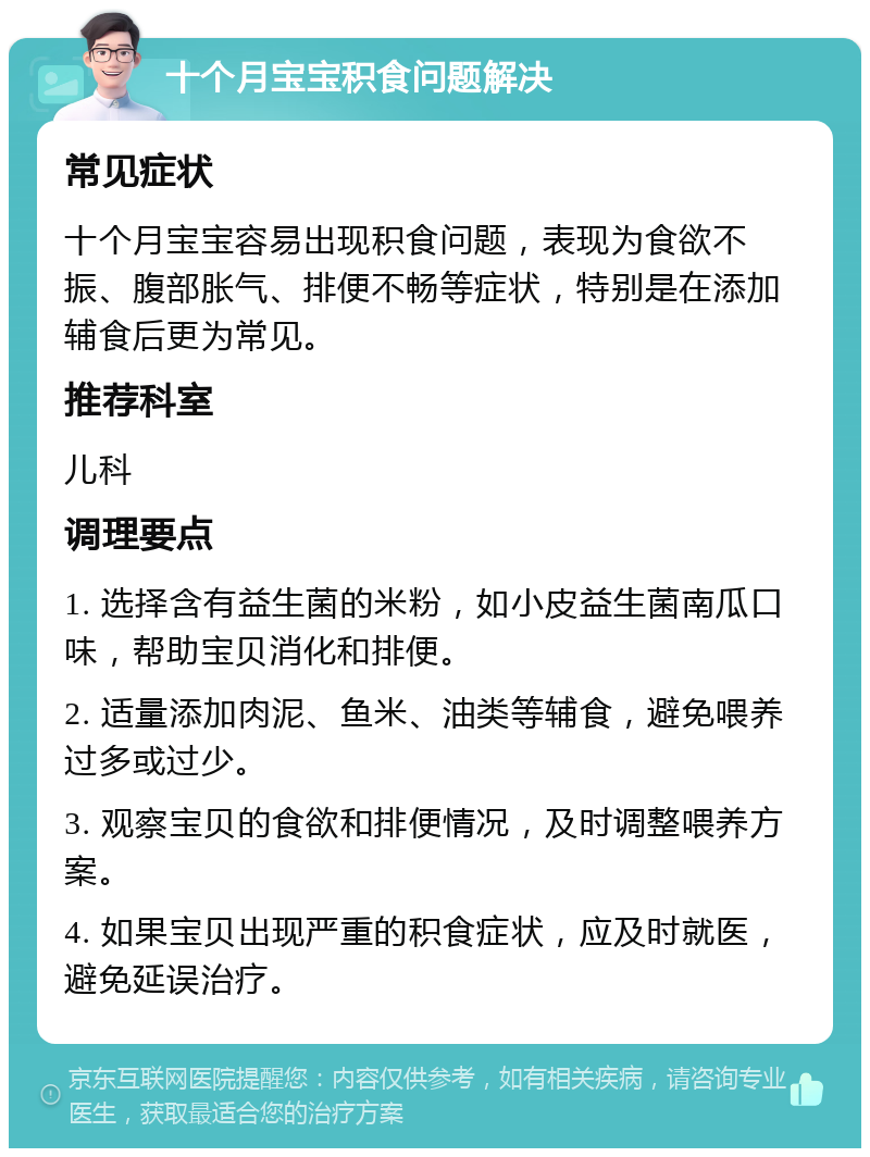 十个月宝宝积食问题解决 常见症状 十个月宝宝容易出现积食问题，表现为食欲不振、腹部胀气、排便不畅等症状，特别是在添加辅食后更为常见。 推荐科室 儿科 调理要点 1. 选择含有益生菌的米粉，如小皮益生菌南瓜口味，帮助宝贝消化和排便。 2. 适量添加肉泥、鱼米、油类等辅食，避免喂养过多或过少。 3. 观察宝贝的食欲和排便情况，及时调整喂养方案。 4. 如果宝贝出现严重的积食症状，应及时就医，避免延误治疗。