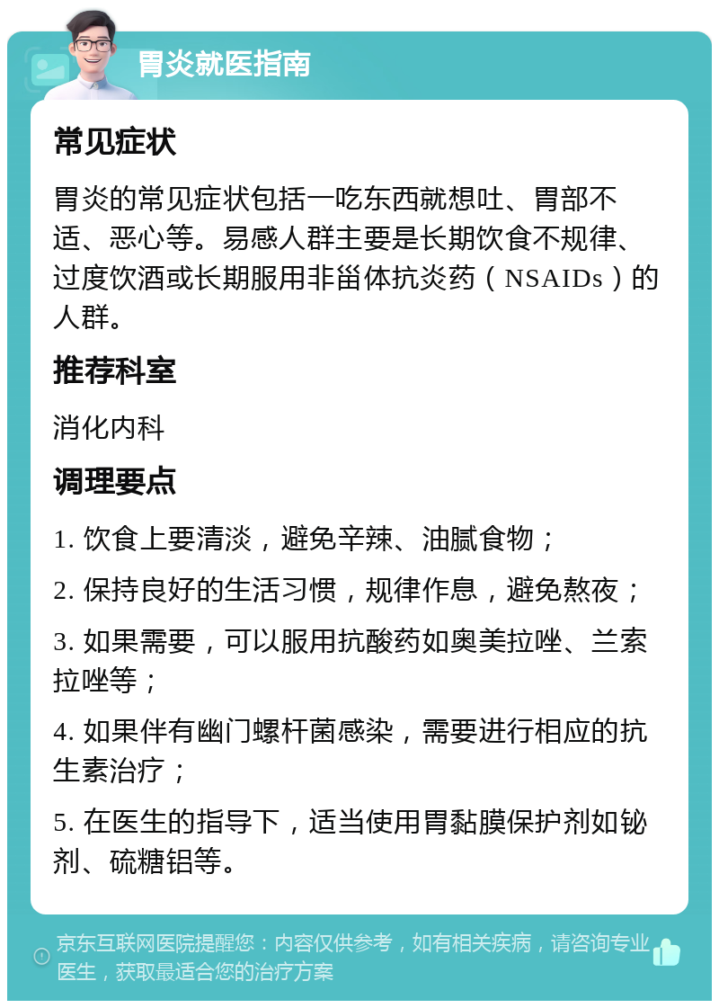 胃炎就医指南 常见症状 胃炎的常见症状包括一吃东西就想吐、胃部不适、恶心等。易感人群主要是长期饮食不规律、过度饮酒或长期服用非甾体抗炎药（NSAIDs）的人群。 推荐科室 消化内科 调理要点 1. 饮食上要清淡，避免辛辣、油腻食物； 2. 保持良好的生活习惯，规律作息，避免熬夜； 3. 如果需要，可以服用抗酸药如奥美拉唑、兰索拉唑等； 4. 如果伴有幽门螺杆菌感染，需要进行相应的抗生素治疗； 5. 在医生的指导下，适当使用胃黏膜保护剂如铋剂、硫糖铝等。