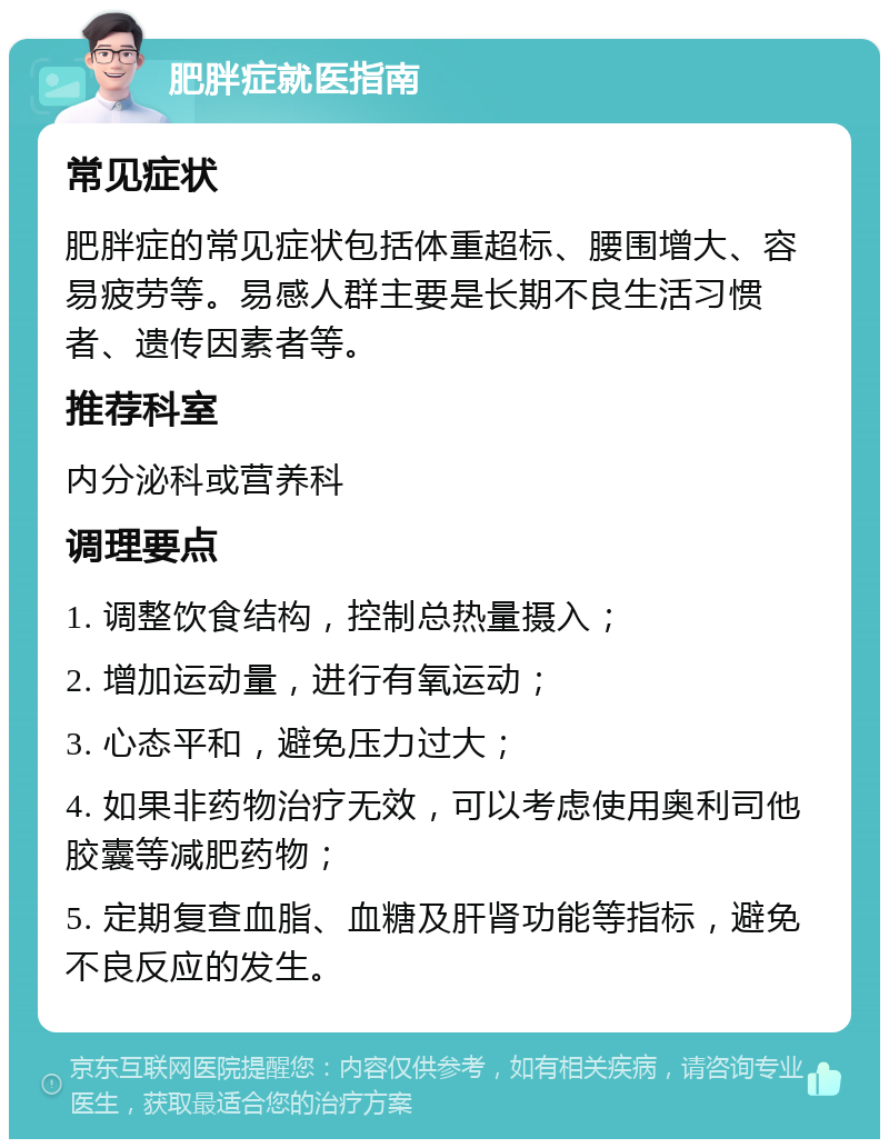 肥胖症就医指南 常见症状 肥胖症的常见症状包括体重超标、腰围增大、容易疲劳等。易感人群主要是长期不良生活习惯者、遗传因素者等。 推荐科室 内分泌科或营养科 调理要点 1. 调整饮食结构，控制总热量摄入； 2. 增加运动量，进行有氧运动； 3. 心态平和，避免压力过大； 4. 如果非药物治疗无效，可以考虑使用奥利司他胶囊等减肥药物； 5. 定期复查血脂、血糖及肝肾功能等指标，避免不良反应的发生。