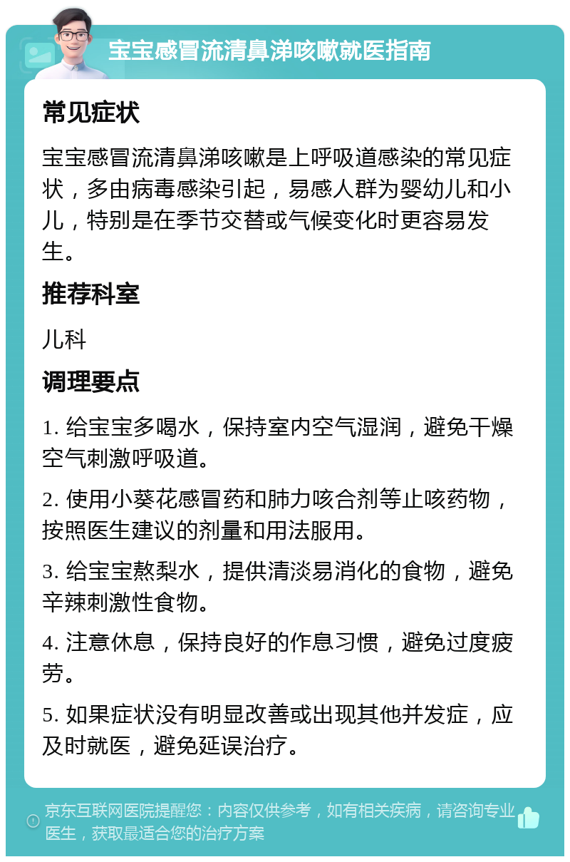 宝宝感冒流清鼻涕咳嗽就医指南 常见症状 宝宝感冒流清鼻涕咳嗽是上呼吸道感染的常见症状，多由病毒感染引起，易感人群为婴幼儿和小儿，特别是在季节交替或气候变化时更容易发生。 推荐科室 儿科 调理要点 1. 给宝宝多喝水，保持室内空气湿润，避免干燥空气刺激呼吸道。 2. 使用小葵花感冒药和肺力咳合剂等止咳药物，按照医生建议的剂量和用法服用。 3. 给宝宝熬梨水，提供清淡易消化的食物，避免辛辣刺激性食物。 4. 注意休息，保持良好的作息习惯，避免过度疲劳。 5. 如果症状没有明显改善或出现其他并发症，应及时就医，避免延误治疗。