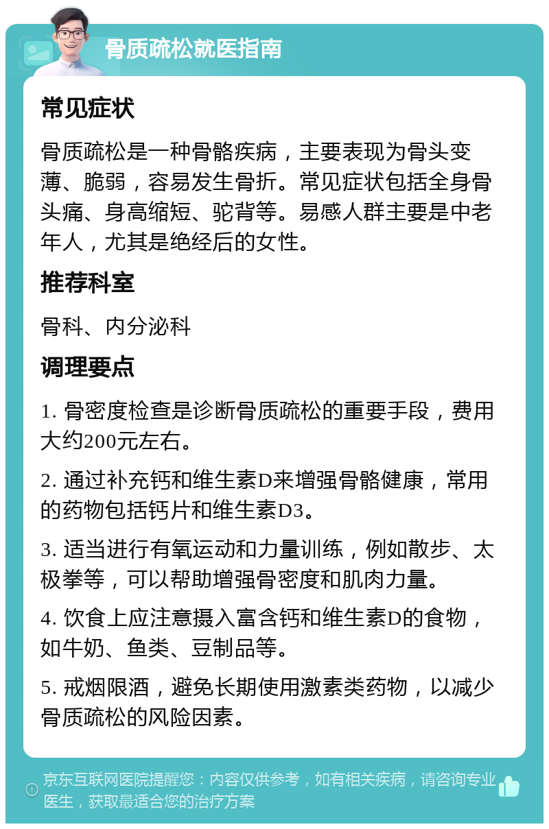 骨质疏松就医指南 常见症状 骨质疏松是一种骨骼疾病，主要表现为骨头变薄、脆弱，容易发生骨折。常见症状包括全身骨头痛、身高缩短、驼背等。易感人群主要是中老年人，尤其是绝经后的女性。 推荐科室 骨科、内分泌科 调理要点 1. 骨密度检查是诊断骨质疏松的重要手段，费用大约200元左右。 2. 通过补充钙和维生素D来增强骨骼健康，常用的药物包括钙片和维生素D3。 3. 适当进行有氧运动和力量训练，例如散步、太极拳等，可以帮助增强骨密度和肌肉力量。 4. 饮食上应注意摄入富含钙和维生素D的食物，如牛奶、鱼类、豆制品等。 5. 戒烟限酒，避免长期使用激素类药物，以减少骨质疏松的风险因素。