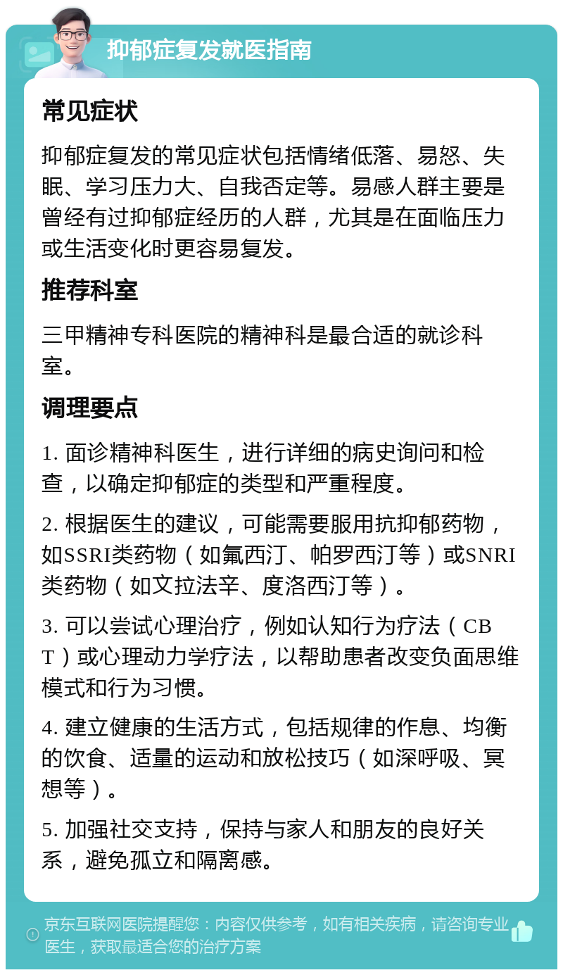 抑郁症复发就医指南 常见症状 抑郁症复发的常见症状包括情绪低落、易怒、失眠、学习压力大、自我否定等。易感人群主要是曾经有过抑郁症经历的人群，尤其是在面临压力或生活变化时更容易复发。 推荐科室 三甲精神专科医院的精神科是最合适的就诊科室。 调理要点 1. 面诊精神科医生，进行详细的病史询问和检查，以确定抑郁症的类型和严重程度。 2. 根据医生的建议，可能需要服用抗抑郁药物，如SSRI类药物（如氟西汀、帕罗西汀等）或SNRI类药物（如文拉法辛、度洛西汀等）。 3. 可以尝试心理治疗，例如认知行为疗法（CBT）或心理动力学疗法，以帮助患者改变负面思维模式和行为习惯。 4. 建立健康的生活方式，包括规律的作息、均衡的饮食、适量的运动和放松技巧（如深呼吸、冥想等）。 5. 加强社交支持，保持与家人和朋友的良好关系，避免孤立和隔离感。