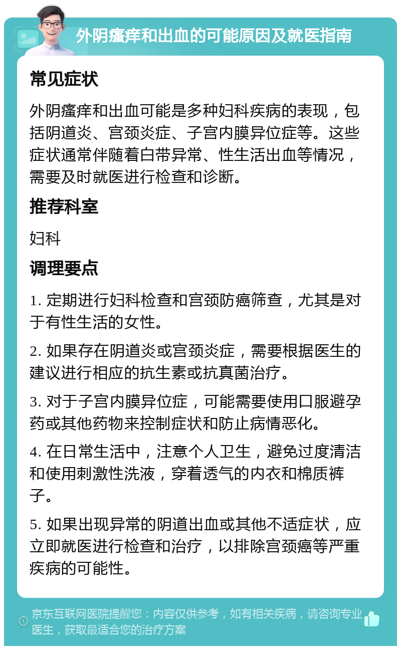 外阴瘙痒和出血的可能原因及就医指南 常见症状 外阴瘙痒和出血可能是多种妇科疾病的表现，包括阴道炎、宫颈炎症、子宫内膜异位症等。这些症状通常伴随着白带异常、性生活出血等情况，需要及时就医进行检查和诊断。 推荐科室 妇科 调理要点 1. 定期进行妇科检查和宫颈防癌筛查，尤其是对于有性生活的女性。 2. 如果存在阴道炎或宫颈炎症，需要根据医生的建议进行相应的抗生素或抗真菌治疗。 3. 对于子宫内膜异位症，可能需要使用口服避孕药或其他药物来控制症状和防止病情恶化。 4. 在日常生活中，注意个人卫生，避免过度清洁和使用刺激性洗液，穿着透气的内衣和棉质裤子。 5. 如果出现异常的阴道出血或其他不适症状，应立即就医进行检查和治疗，以排除宫颈癌等严重疾病的可能性。