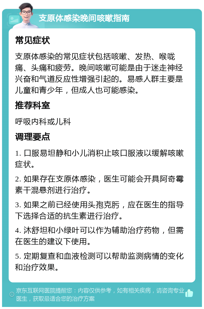 支原体感染晚间咳嗽指南 常见症状 支原体感染的常见症状包括咳嗽、发热、喉咙痛、头痛和疲劳。晚间咳嗽可能是由于迷走神经兴奋和气道反应性增强引起的。易感人群主要是儿童和青少年，但成人也可能感染。 推荐科室 呼吸内科或儿科 调理要点 1. 口服易坦静和小儿消积止咳口服液以缓解咳嗽症状。 2. 如果存在支原体感染，医生可能会开具阿奇霉素干混悬剂进行治疗。 3. 如果之前已经使用头孢克肟，应在医生的指导下选择合适的抗生素进行治疗。 4. 沐舒坦和小绿叶可以作为辅助治疗药物，但需在医生的建议下使用。 5. 定期复查和血液检测可以帮助监测病情的变化和治疗效果。