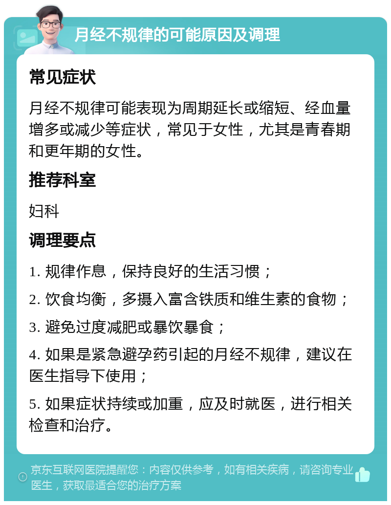 月经不规律的可能原因及调理 常见症状 月经不规律可能表现为周期延长或缩短、经血量增多或减少等症状，常见于女性，尤其是青春期和更年期的女性。 推荐科室 妇科 调理要点 1. 规律作息，保持良好的生活习惯； 2. 饮食均衡，多摄入富含铁质和维生素的食物； 3. 避免过度减肥或暴饮暴食； 4. 如果是紧急避孕药引起的月经不规律，建议在医生指导下使用； 5. 如果症状持续或加重，应及时就医，进行相关检查和治疗。