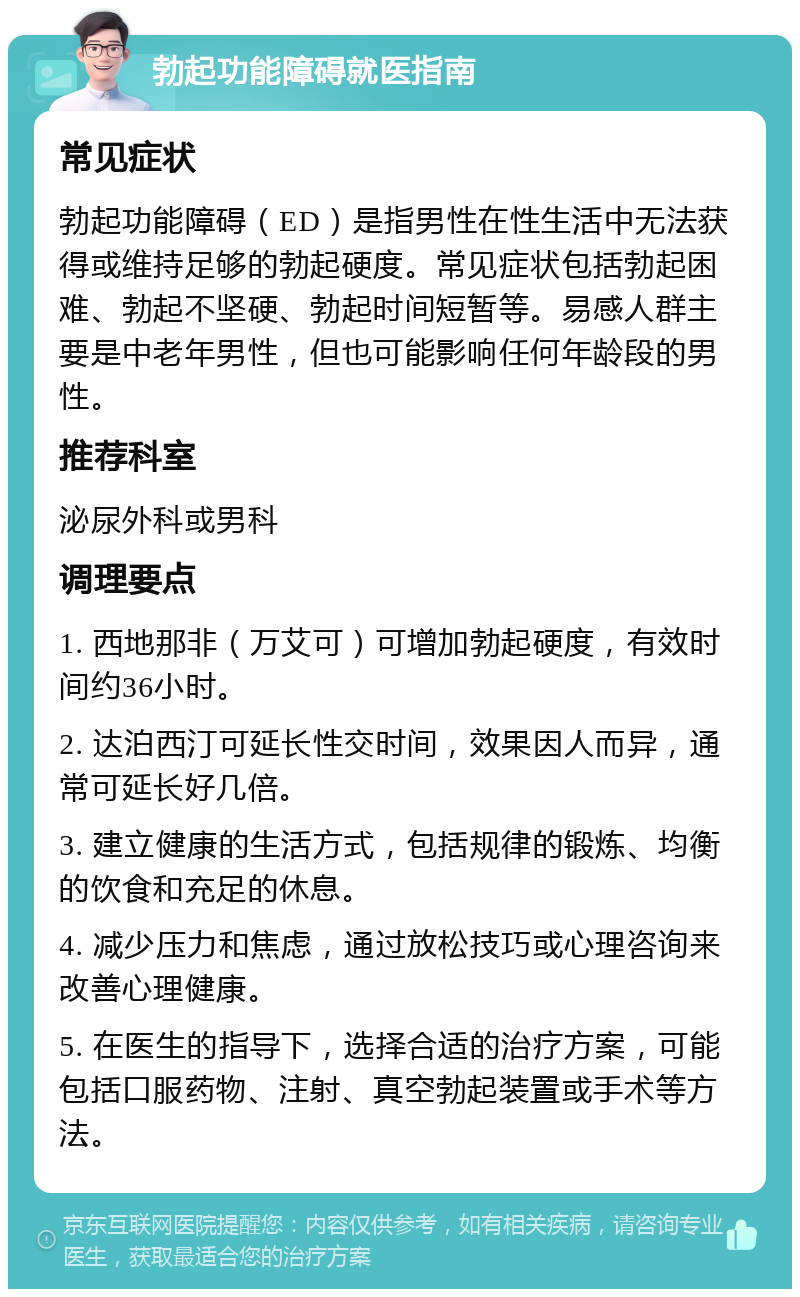 勃起功能障碍就医指南 常见症状 勃起功能障碍（ED）是指男性在性生活中无法获得或维持足够的勃起硬度。常见症状包括勃起困难、勃起不坚硬、勃起时间短暂等。易感人群主要是中老年男性，但也可能影响任何年龄段的男性。 推荐科室 泌尿外科或男科 调理要点 1. 西地那非（万艾可）可增加勃起硬度，有效时间约36小时。 2. 达泊西汀可延长性交时间，效果因人而异，通常可延长好几倍。 3. 建立健康的生活方式，包括规律的锻炼、均衡的饮食和充足的休息。 4. 减少压力和焦虑，通过放松技巧或心理咨询来改善心理健康。 5. 在医生的指导下，选择合适的治疗方案，可能包括口服药物、注射、真空勃起装置或手术等方法。