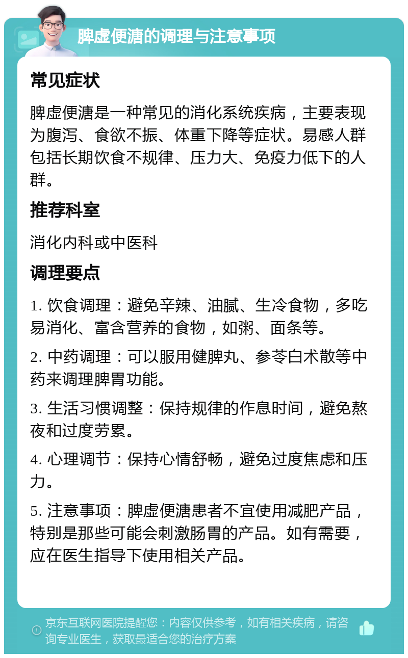 脾虚便溏的调理与注意事项 常见症状 脾虚便溏是一种常见的消化系统疾病，主要表现为腹泻、食欲不振、体重下降等症状。易感人群包括长期饮食不规律、压力大、免疫力低下的人群。 推荐科室 消化内科或中医科 调理要点 1. 饮食调理：避免辛辣、油腻、生冷食物，多吃易消化、富含营养的食物，如粥、面条等。 2. 中药调理：可以服用健脾丸、参苓白术散等中药来调理脾胃功能。 3. 生活习惯调整：保持规律的作息时间，避免熬夜和过度劳累。 4. 心理调节：保持心情舒畅，避免过度焦虑和压力。 5. 注意事项：脾虚便溏患者不宜使用减肥产品，特别是那些可能会刺激肠胃的产品。如有需要，应在医生指导下使用相关产品。