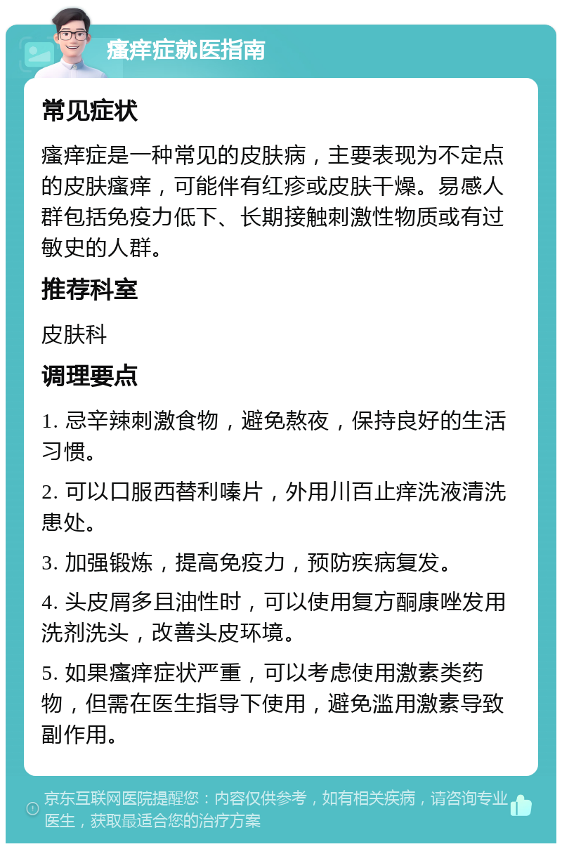 瘙痒症就医指南 常见症状 瘙痒症是一种常见的皮肤病，主要表现为不定点的皮肤瘙痒，可能伴有红疹或皮肤干燥。易感人群包括免疫力低下、长期接触刺激性物质或有过敏史的人群。 推荐科室 皮肤科 调理要点 1. 忌辛辣刺激食物，避免熬夜，保持良好的生活习惯。 2. 可以口服西替利嗪片，外用川百止痒洗液清洗患处。 3. 加强锻炼，提高免疫力，预防疾病复发。 4. 头皮屑多且油性时，可以使用复方酮康唑发用洗剂洗头，改善头皮环境。 5. 如果瘙痒症状严重，可以考虑使用激素类药物，但需在医生指导下使用，避免滥用激素导致副作用。