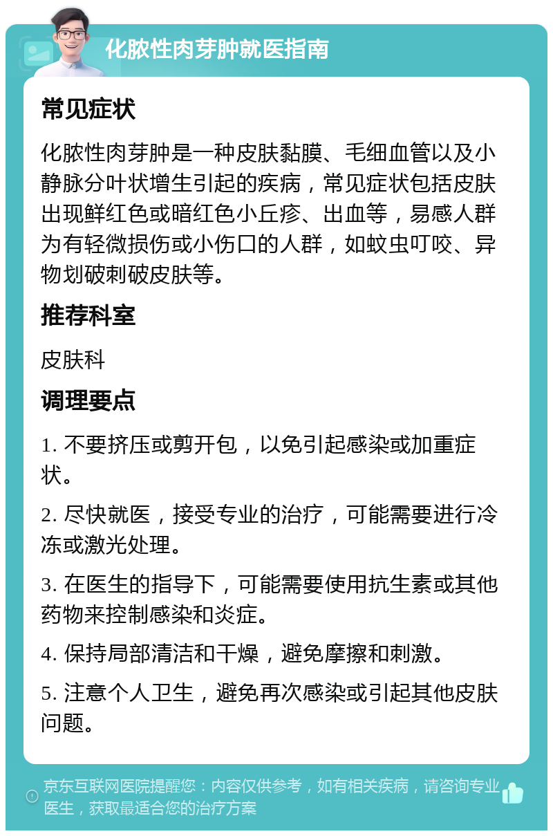 化脓性肉芽肿就医指南 常见症状 化脓性肉芽肿是一种皮肤黏膜、毛细血管以及小静脉分叶状增生引起的疾病，常见症状包括皮肤出现鲜红色或暗红色小丘疹、出血等，易感人群为有轻微损伤或小伤口的人群，如蚊虫叮咬、异物划破刺破皮肤等。 推荐科室 皮肤科 调理要点 1. 不要挤压或剪开包，以免引起感染或加重症状。 2. 尽快就医，接受专业的治疗，可能需要进行冷冻或激光处理。 3. 在医生的指导下，可能需要使用抗生素或其他药物来控制感染和炎症。 4. 保持局部清洁和干燥，避免摩擦和刺激。 5. 注意个人卫生，避免再次感染或引起其他皮肤问题。