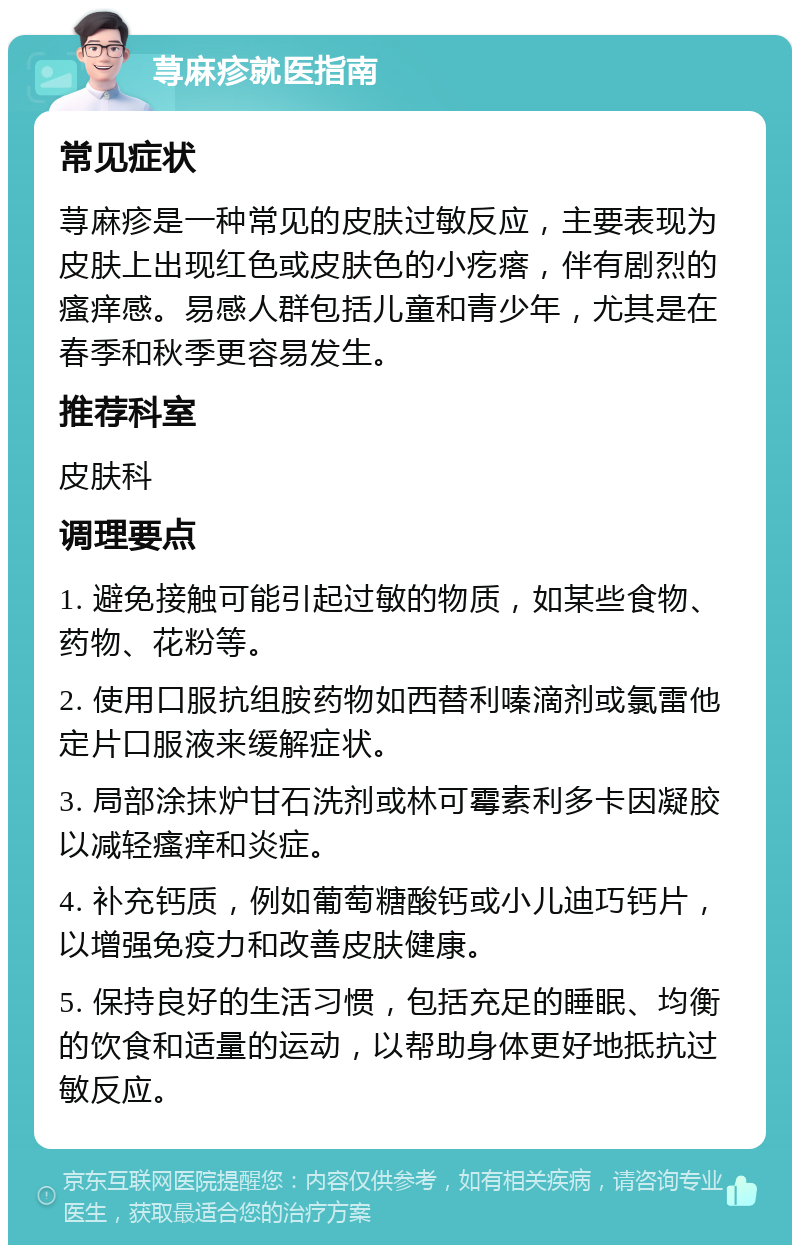 荨麻疹就医指南 常见症状 荨麻疹是一种常见的皮肤过敏反应，主要表现为皮肤上出现红色或皮肤色的小疙瘩，伴有剧烈的瘙痒感。易感人群包括儿童和青少年，尤其是在春季和秋季更容易发生。 推荐科室 皮肤科 调理要点 1. 避免接触可能引起过敏的物质，如某些食物、药物、花粉等。 2. 使用口服抗组胺药物如西替利嗪滴剂或氯雷他定片口服液来缓解症状。 3. 局部涂抹炉甘石洗剂或林可霉素利多卡因凝胶以减轻瘙痒和炎症。 4. 补充钙质，例如葡萄糖酸钙或小儿迪巧钙片，以增强免疫力和改善皮肤健康。 5. 保持良好的生活习惯，包括充足的睡眠、均衡的饮食和适量的运动，以帮助身体更好地抵抗过敏反应。