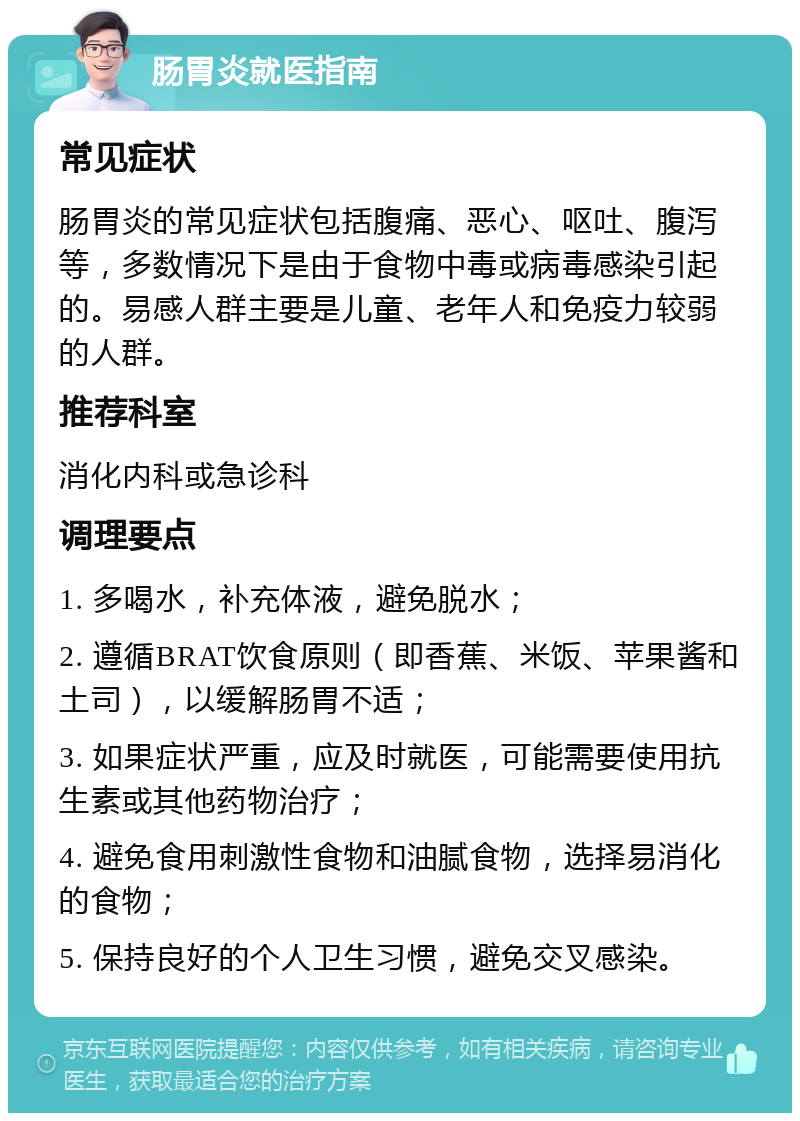 肠胃炎就医指南 常见症状 肠胃炎的常见症状包括腹痛、恶心、呕吐、腹泻等，多数情况下是由于食物中毒或病毒感染引起的。易感人群主要是儿童、老年人和免疫力较弱的人群。 推荐科室 消化内科或急诊科 调理要点 1. 多喝水，补充体液，避免脱水； 2. 遵循BRAT饮食原则（即香蕉、米饭、苹果酱和土司），以缓解肠胃不适； 3. 如果症状严重，应及时就医，可能需要使用抗生素或其他药物治疗； 4. 避免食用刺激性食物和油腻食物，选择易消化的食物； 5. 保持良好的个人卫生习惯，避免交叉感染。