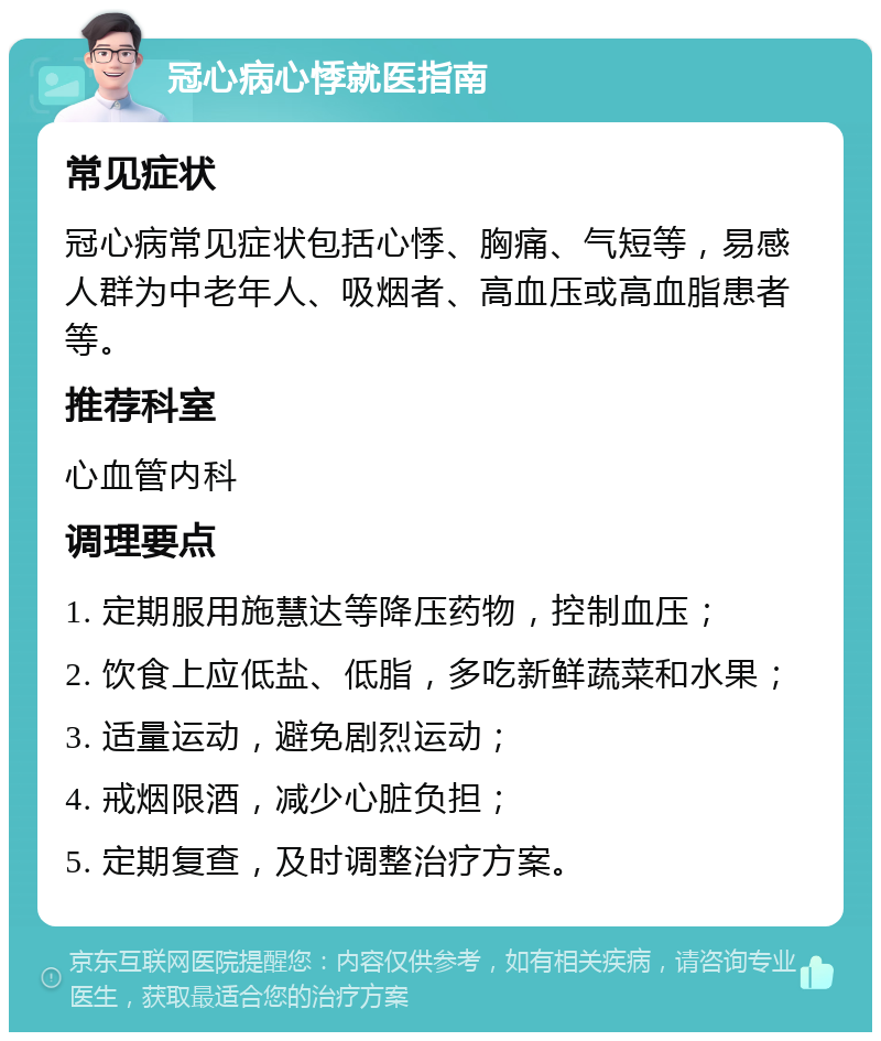 冠心病心悸就医指南 常见症状 冠心病常见症状包括心悸、胸痛、气短等，易感人群为中老年人、吸烟者、高血压或高血脂患者等。 推荐科室 心血管内科 调理要点 1. 定期服用施慧达等降压药物，控制血压； 2. 饮食上应低盐、低脂，多吃新鲜蔬菜和水果； 3. 适量运动，避免剧烈运动； 4. 戒烟限酒，减少心脏负担； 5. 定期复查，及时调整治疗方案。