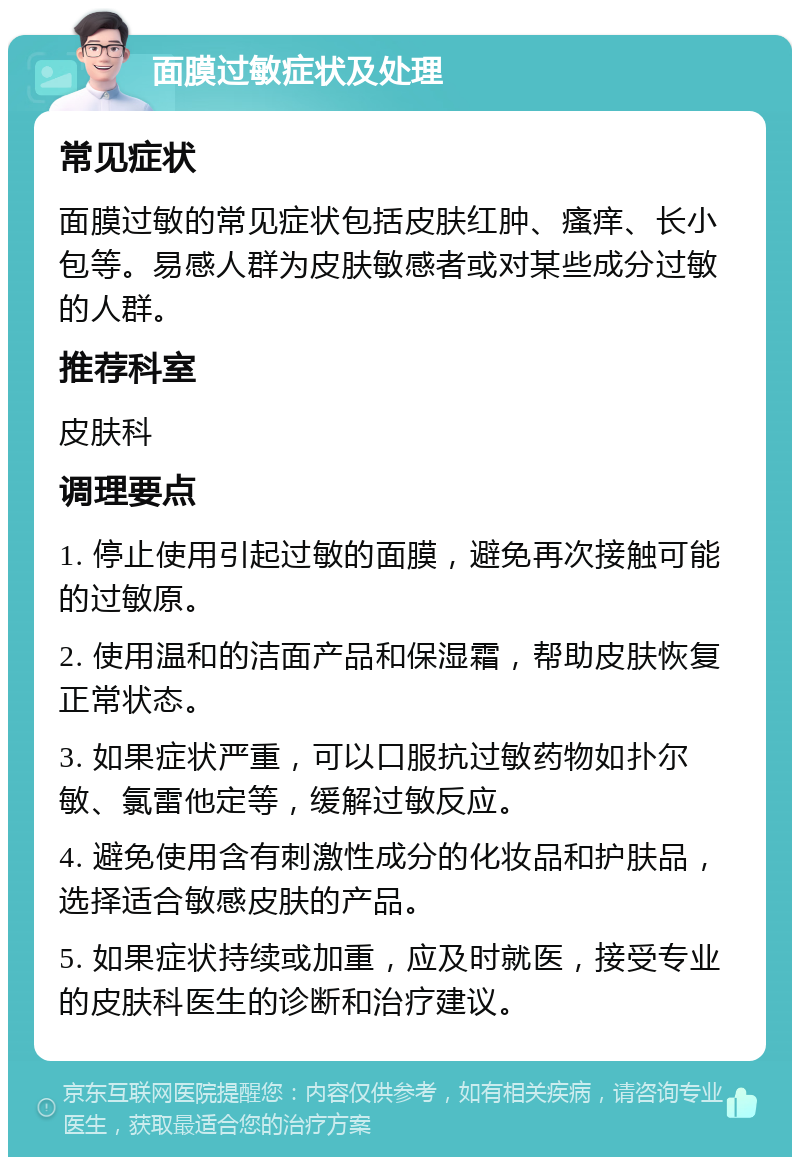 面膜过敏症状及处理 常见症状 面膜过敏的常见症状包括皮肤红肿、瘙痒、长小包等。易感人群为皮肤敏感者或对某些成分过敏的人群。 推荐科室 皮肤科 调理要点 1. 停止使用引起过敏的面膜，避免再次接触可能的过敏原。 2. 使用温和的洁面产品和保湿霜，帮助皮肤恢复正常状态。 3. 如果症状严重，可以口服抗过敏药物如扑尔敏、氯雷他定等，缓解过敏反应。 4. 避免使用含有刺激性成分的化妆品和护肤品，选择适合敏感皮肤的产品。 5. 如果症状持续或加重，应及时就医，接受专业的皮肤科医生的诊断和治疗建议。