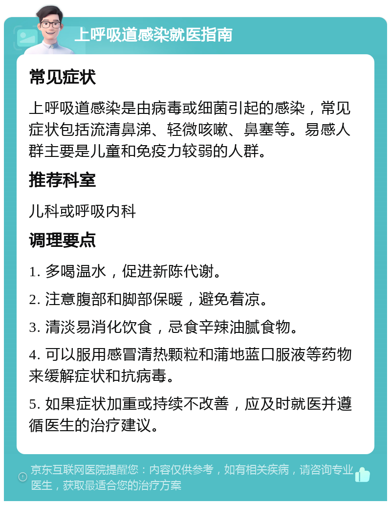 上呼吸道感染就医指南 常见症状 上呼吸道感染是由病毒或细菌引起的感染，常见症状包括流清鼻涕、轻微咳嗽、鼻塞等。易感人群主要是儿童和免疫力较弱的人群。 推荐科室 儿科或呼吸内科 调理要点 1. 多喝温水，促进新陈代谢。 2. 注意腹部和脚部保暖，避免着凉。 3. 清淡易消化饮食，忌食辛辣油腻食物。 4. 可以服用感冒清热颗粒和蒲地蓝口服液等药物来缓解症状和抗病毒。 5. 如果症状加重或持续不改善，应及时就医并遵循医生的治疗建议。