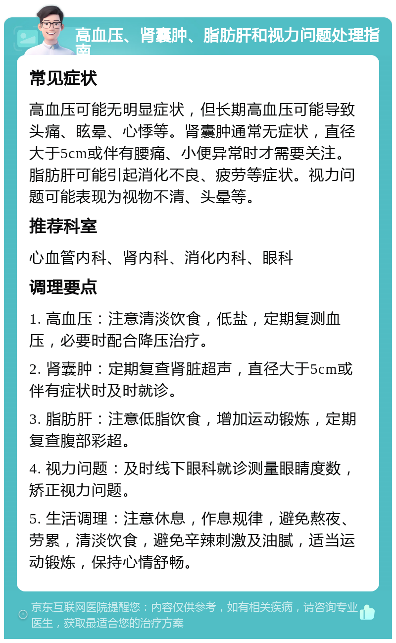 高血压、肾囊肿、脂肪肝和视力问题处理指南 常见症状 高血压可能无明显症状，但长期高血压可能导致头痛、眩晕、心悸等。肾囊肿通常无症状，直径大于5cm或伴有腰痛、小便异常时才需要关注。脂肪肝可能引起消化不良、疲劳等症状。视力问题可能表现为视物不清、头晕等。 推荐科室 心血管内科、肾内科、消化内科、眼科 调理要点 1. 高血压：注意清淡饮食，低盐，定期复测血压，必要时配合降压治疗。 2. 肾囊肿：定期复查肾脏超声，直径大于5cm或伴有症状时及时就诊。 3. 脂肪肝：注意低脂饮食，增加运动锻炼，定期复查腹部彩超。 4. 视力问题：及时线下眼科就诊测量眼睛度数，矫正视力问题。 5. 生活调理：注意休息，作息规律，避免熬夜、劳累，清淡饮食，避免辛辣刺激及油腻，适当运动锻炼，保持心情舒畅。