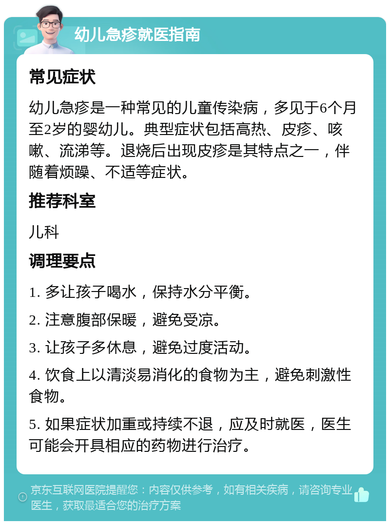 幼儿急疹就医指南 常见症状 幼儿急疹是一种常见的儿童传染病，多见于6个月至2岁的婴幼儿。典型症状包括高热、皮疹、咳嗽、流涕等。退烧后出现皮疹是其特点之一，伴随着烦躁、不适等症状。 推荐科室 儿科 调理要点 1. 多让孩子喝水，保持水分平衡。 2. 注意腹部保暖，避免受凉。 3. 让孩子多休息，避免过度活动。 4. 饮食上以清淡易消化的食物为主，避免刺激性食物。 5. 如果症状加重或持续不退，应及时就医，医生可能会开具相应的药物进行治疗。