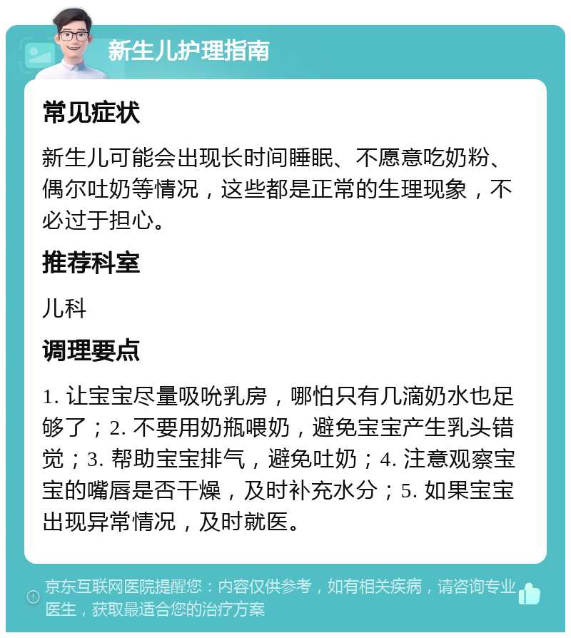 新生儿护理指南 常见症状 新生儿可能会出现长时间睡眠、不愿意吃奶粉、偶尔吐奶等情况，这些都是正常的生理现象，不必过于担心。 推荐科室 儿科 调理要点 1. 让宝宝尽量吸吮乳房，哪怕只有几滴奶水也足够了；2. 不要用奶瓶喂奶，避免宝宝产生乳头错觉；3. 帮助宝宝排气，避免吐奶；4. 注意观察宝宝的嘴唇是否干燥，及时补充水分；5. 如果宝宝出现异常情况，及时就医。