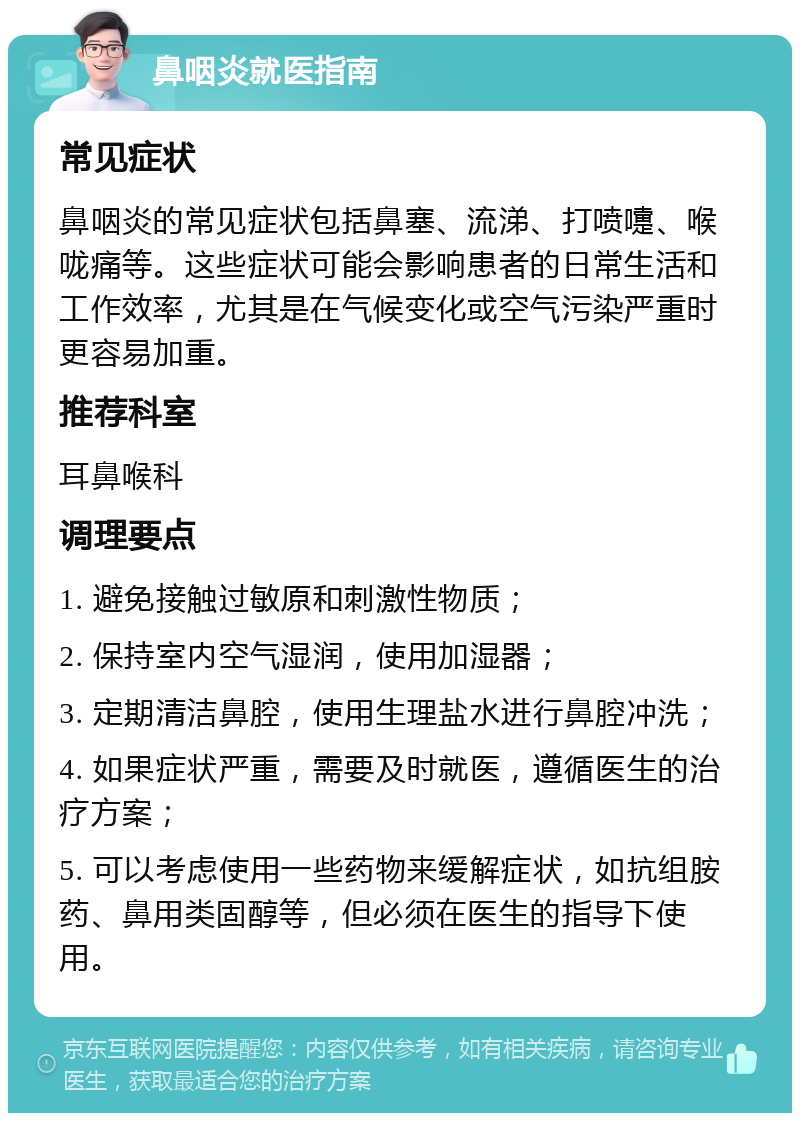 鼻咽炎就医指南 常见症状 鼻咽炎的常见症状包括鼻塞、流涕、打喷嚏、喉咙痛等。这些症状可能会影响患者的日常生活和工作效率，尤其是在气候变化或空气污染严重时更容易加重。 推荐科室 耳鼻喉科 调理要点 1. 避免接触过敏原和刺激性物质； 2. 保持室内空气湿润，使用加湿器； 3. 定期清洁鼻腔，使用生理盐水进行鼻腔冲洗； 4. 如果症状严重，需要及时就医，遵循医生的治疗方案； 5. 可以考虑使用一些药物来缓解症状，如抗组胺药、鼻用类固醇等，但必须在医生的指导下使用。