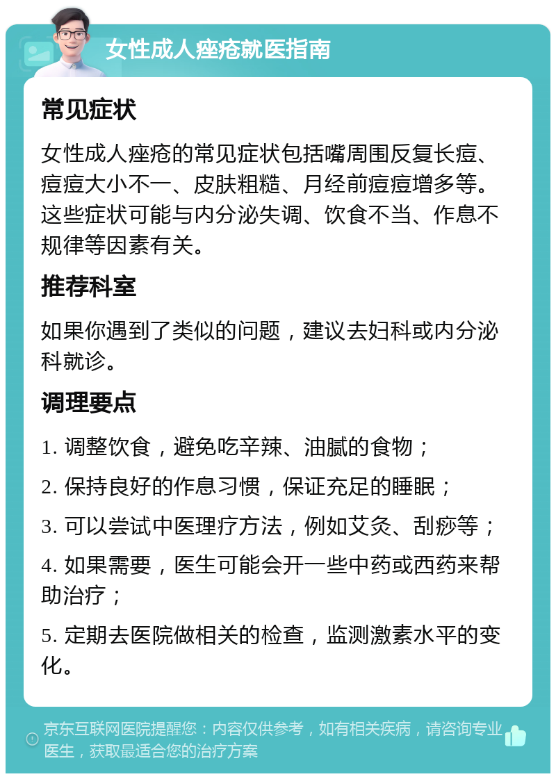 女性成人痤疮就医指南 常见症状 女性成人痤疮的常见症状包括嘴周围反复长痘、痘痘大小不一、皮肤粗糙、月经前痘痘增多等。这些症状可能与内分泌失调、饮食不当、作息不规律等因素有关。 推荐科室 如果你遇到了类似的问题，建议去妇科或内分泌科就诊。 调理要点 1. 调整饮食，避免吃辛辣、油腻的食物； 2. 保持良好的作息习惯，保证充足的睡眠； 3. 可以尝试中医理疗方法，例如艾灸、刮痧等； 4. 如果需要，医生可能会开一些中药或西药来帮助治疗； 5. 定期去医院做相关的检查，监测激素水平的变化。