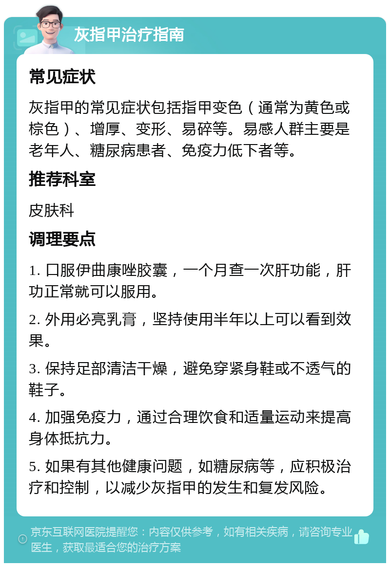 灰指甲治疗指南 常见症状 灰指甲的常见症状包括指甲变色（通常为黄色或棕色）、增厚、变形、易碎等。易感人群主要是老年人、糖尿病患者、免疫力低下者等。 推荐科室 皮肤科 调理要点 1. 口服伊曲康唑胶囊，一个月查一次肝功能，肝功正常就可以服用。 2. 外用必亮乳膏，坚持使用半年以上可以看到效果。 3. 保持足部清洁干燥，避免穿紧身鞋或不透气的鞋子。 4. 加强免疫力，通过合理饮食和适量运动来提高身体抵抗力。 5. 如果有其他健康问题，如糖尿病等，应积极治疗和控制，以减少灰指甲的发生和复发风险。