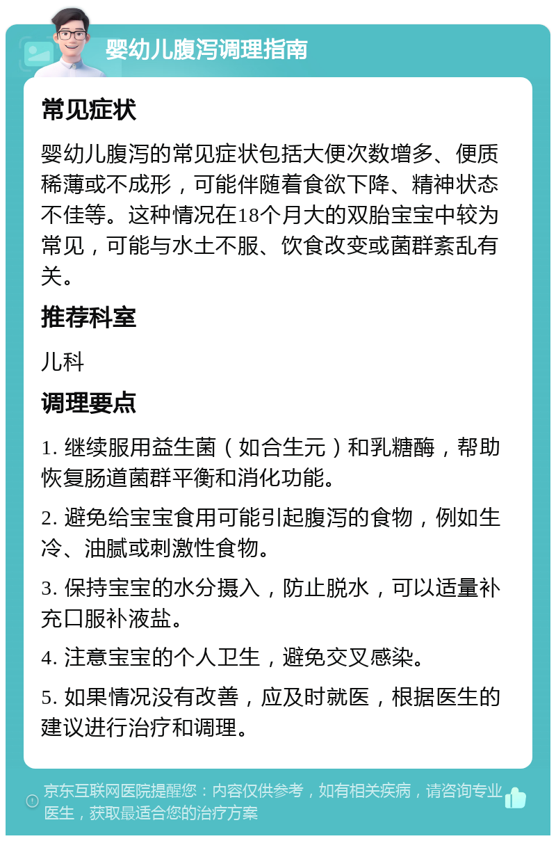 婴幼儿腹泻调理指南 常见症状 婴幼儿腹泻的常见症状包括大便次数增多、便质稀薄或不成形，可能伴随着食欲下降、精神状态不佳等。这种情况在18个月大的双胎宝宝中较为常见，可能与水土不服、饮食改变或菌群紊乱有关。 推荐科室 儿科 调理要点 1. 继续服用益生菌（如合生元）和乳糖酶，帮助恢复肠道菌群平衡和消化功能。 2. 避免给宝宝食用可能引起腹泻的食物，例如生冷、油腻或刺激性食物。 3. 保持宝宝的水分摄入，防止脱水，可以适量补充口服补液盐。 4. 注意宝宝的个人卫生，避免交叉感染。 5. 如果情况没有改善，应及时就医，根据医生的建议进行治疗和调理。