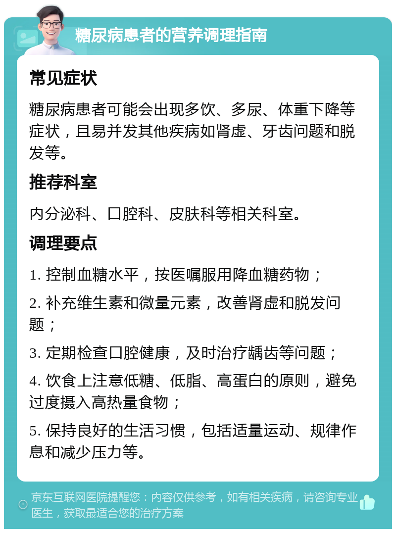 糖尿病患者的营养调理指南 常见症状 糖尿病患者可能会出现多饮、多尿、体重下降等症状，且易并发其他疾病如肾虚、牙齿问题和脱发等。 推荐科室 内分泌科、口腔科、皮肤科等相关科室。 调理要点 1. 控制血糖水平，按医嘱服用降血糖药物； 2. 补充维生素和微量元素，改善肾虚和脱发问题； 3. 定期检查口腔健康，及时治疗龋齿等问题； 4. 饮食上注意低糖、低脂、高蛋白的原则，避免过度摄入高热量食物； 5. 保持良好的生活习惯，包括适量运动、规律作息和减少压力等。