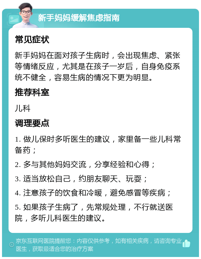 新手妈妈缓解焦虑指南 常见症状 新手妈妈在面对孩子生病时，会出现焦虑、紧张等情绪反应，尤其是在孩子一岁后，自身免疫系统不健全，容易生病的情况下更为明显。 推荐科室 儿科 调理要点 1. 做儿保时多听医生的建议，家里备一些儿科常备药； 2. 多与其他妈妈交流，分享经验和心得； 3. 适当放松自己，约朋友聊天、玩耍； 4. 注意孩子的饮食和冷暖，避免感冒等疾病； 5. 如果孩子生病了，先常规处理，不行就送医院，多听儿科医生的建议。