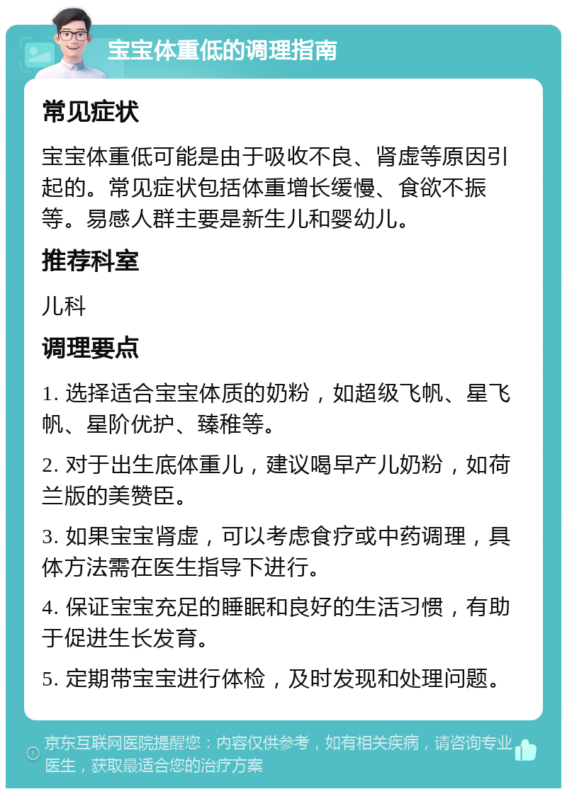 宝宝体重低的调理指南 常见症状 宝宝体重低可能是由于吸收不良、肾虚等原因引起的。常见症状包括体重增长缓慢、食欲不振等。易感人群主要是新生儿和婴幼儿。 推荐科室 儿科 调理要点 1. 选择适合宝宝体质的奶粉，如超级飞帆、星飞帆、星阶优护、臻稚等。 2. 对于出生底体重儿，建议喝早产儿奶粉，如荷兰版的美赞臣。 3. 如果宝宝肾虚，可以考虑食疗或中药调理，具体方法需在医生指导下进行。 4. 保证宝宝充足的睡眠和良好的生活习惯，有助于促进生长发育。 5. 定期带宝宝进行体检，及时发现和处理问题。