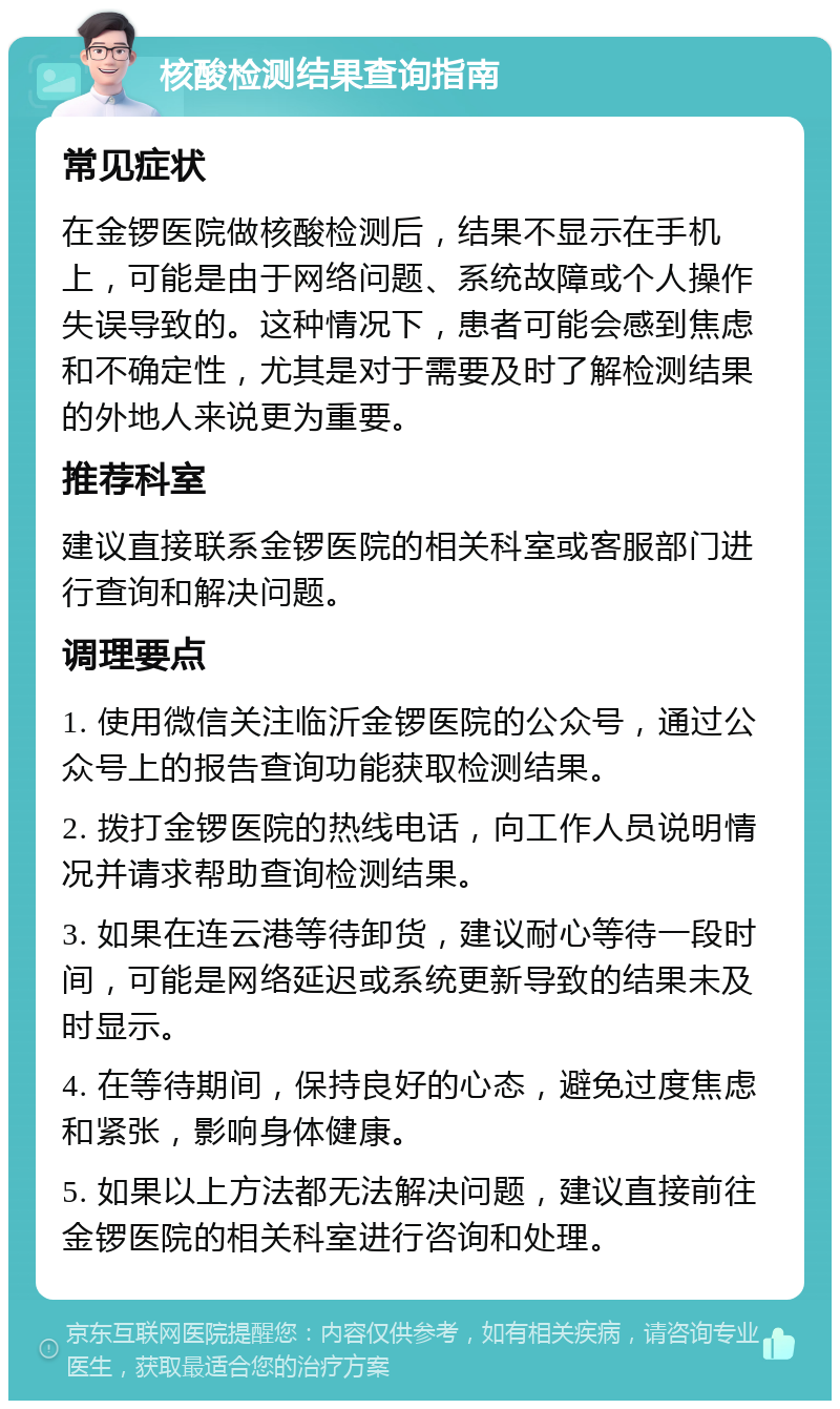 核酸检测结果查询指南 常见症状 在金锣医院做核酸检测后，结果不显示在手机上，可能是由于网络问题、系统故障或个人操作失误导致的。这种情况下，患者可能会感到焦虑和不确定性，尤其是对于需要及时了解检测结果的外地人来说更为重要。 推荐科室 建议直接联系金锣医院的相关科室或客服部门进行查询和解决问题。 调理要点 1. 使用微信关注临沂金锣医院的公众号，通过公众号上的报告查询功能获取检测结果。 2. 拨打金锣医院的热线电话，向工作人员说明情况并请求帮助查询检测结果。 3. 如果在连云港等待卸货，建议耐心等待一段时间，可能是网络延迟或系统更新导致的结果未及时显示。 4. 在等待期间，保持良好的心态，避免过度焦虑和紧张，影响身体健康。 5. 如果以上方法都无法解决问题，建议直接前往金锣医院的相关科室进行咨询和处理。