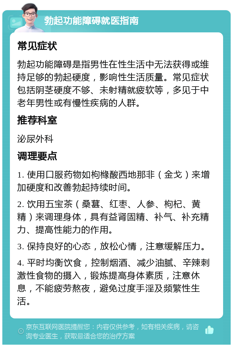 勃起功能障碍就医指南 常见症状 勃起功能障碍是指男性在性生活中无法获得或维持足够的勃起硬度，影响性生活质量。常见症状包括阴茎硬度不够、未射精就疲软等，多见于中老年男性或有慢性疾病的人群。 推荐科室 泌尿外科 调理要点 1. 使用口服药物如枸橼酸西地那非（金戈）来增加硬度和改善勃起持续时间。 2. 饮用五宝茶（桑葚、红枣、人参、枸杞、黄精）来调理身体，具有益肾固精、补气、补充精力、提高性能力的作用。 3. 保持良好的心态，放松心情，注意缓解压力。 4. 平时均衡饮食，控制烟酒、减少油腻、辛辣刺激性食物的摄入，锻炼提高身体素质，注意休息，不能疲劳熬夜，避免过度手淫及频繁性生活。