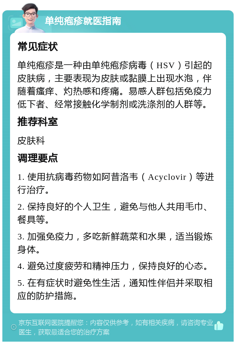 单纯疱疹就医指南 常见症状 单纯疱疹是一种由单纯疱疹病毒（HSV）引起的皮肤病，主要表现为皮肤或黏膜上出现水泡，伴随着瘙痒、灼热感和疼痛。易感人群包括免疫力低下者、经常接触化学制剂或洗涤剂的人群等。 推荐科室 皮肤科 调理要点 1. 使用抗病毒药物如阿昔洛韦（Acyclovir）等进行治疗。 2. 保持良好的个人卫生，避免与他人共用毛巾、餐具等。 3. 加强免疫力，多吃新鲜蔬菜和水果，适当锻炼身体。 4. 避免过度疲劳和精神压力，保持良好的心态。 5. 在有症状时避免性生活，通知性伴侣并采取相应的防护措施。