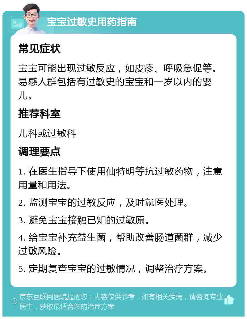 宝宝过敏史用药指南 常见症状 宝宝可能出现过敏反应，如皮疹、呼吸急促等。易感人群包括有过敏史的宝宝和一岁以内的婴儿。 推荐科室 儿科或过敏科 调理要点 1. 在医生指导下使用仙特明等抗过敏药物，注意用量和用法。 2. 监测宝宝的过敏反应，及时就医处理。 3. 避免宝宝接触已知的过敏原。 4. 给宝宝补充益生菌，帮助改善肠道菌群，减少过敏风险。 5. 定期复查宝宝的过敏情况，调整治疗方案。