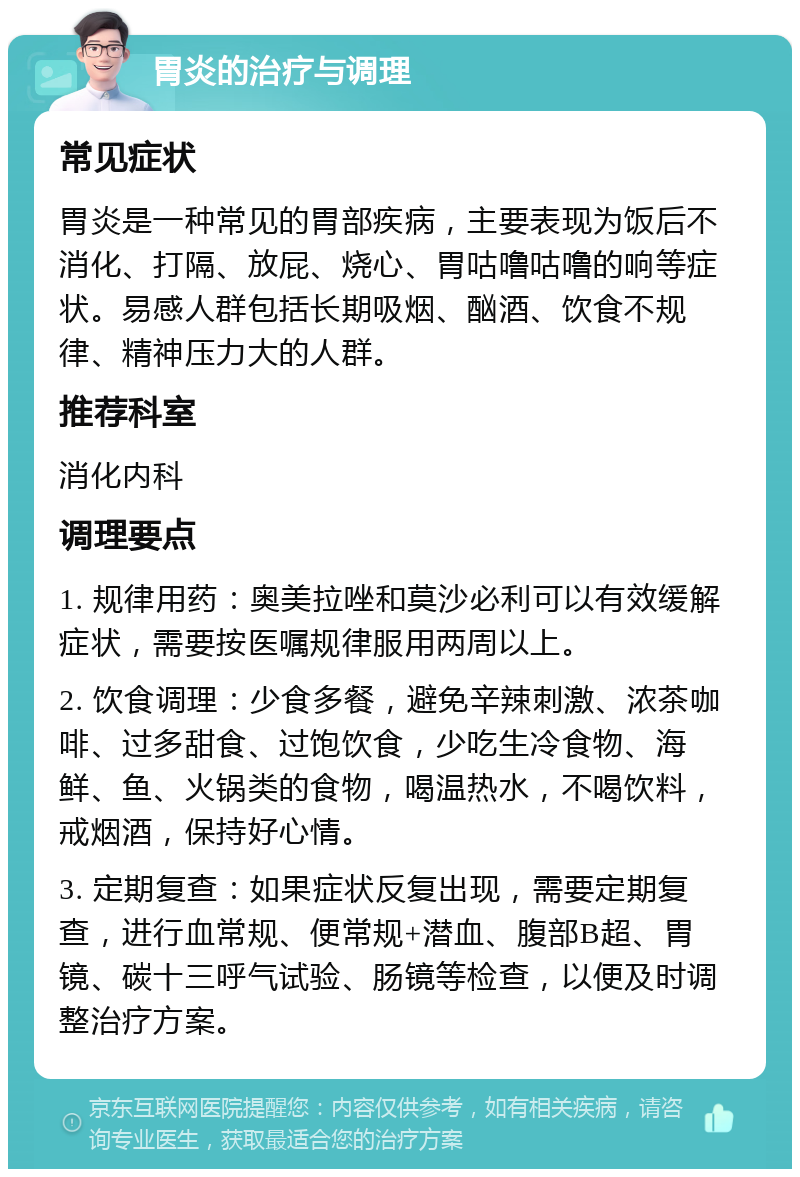 胃炎的治疗与调理 常见症状 胃炎是一种常见的胃部疾病，主要表现为饭后不消化、打隔、放屁、烧心、胃咕噜咕噜的响等症状。易感人群包括长期吸烟、酗酒、饮食不规律、精神压力大的人群。 推荐科室 消化内科 调理要点 1. 规律用药：奥美拉唑和莫沙必利可以有效缓解症状，需要按医嘱规律服用两周以上。 2. 饮食调理：少食多餐，避免辛辣刺激、浓茶咖啡、过多甜食、过饱饮食，少吃生冷食物、海鲜、鱼、火锅类的食物，喝温热水，不喝饮料，戒烟酒，保持好心情。 3. 定期复查：如果症状反复出现，需要定期复查，进行血常规、便常规+潜血、腹部B超、胃镜、碳十三呼气试验、肠镜等检查，以便及时调整治疗方案。